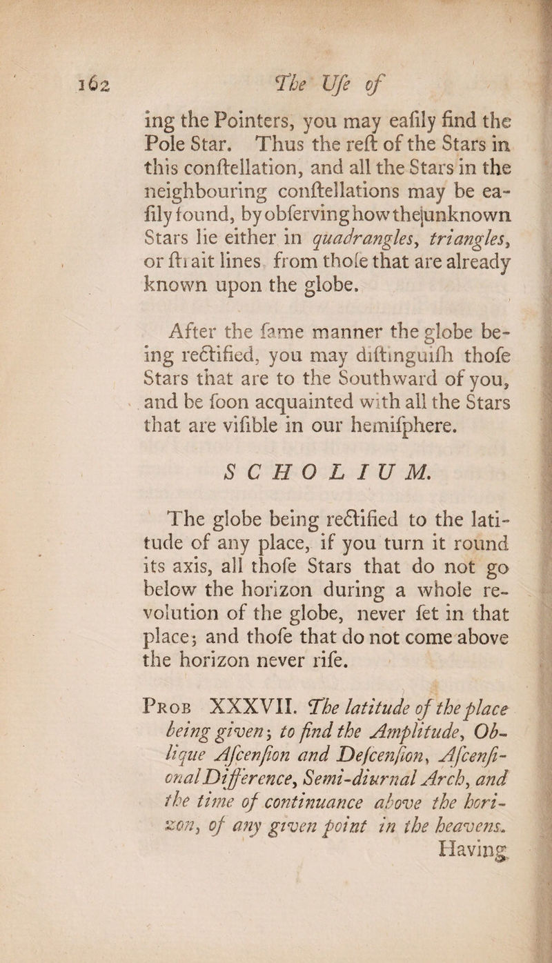 mg the Pointers, you may eafily find the Pole Star. Thus the reft of the Stars in this conftellation, and all the Stars in the neighbouring conftellations may be ea¬ fily found, by obfervinghowthejunknown Stars lie either in quadrangles, triangles, or fti ait lines from thole that are already known upon the globe. After the fame manner the globe be¬ ing rectified, you may diftinguifli thofe Stars that are to the Southward of you, and be foon acquainted with ail the Stars that are vifible in our hemifphere. SCHOLIUM. The globe being rectified to the lati¬ tude of any place, if you turn it round its axis, all thofe Stars that do not go below the horizon during a whole re¬ volution of the globe, never fet in that place; and thofe that do not come above the horizon never rife. i Pr ob XXXVII. The latitude of the place being given; to find the Amplitude, Ob¬ lique Afcenjion and Defcenfion, Ajcenfi- onalDifferencey Semi-diurnal Arch, and the time of continuance above the hori¬ zon, of any given point in the heavens. Having,