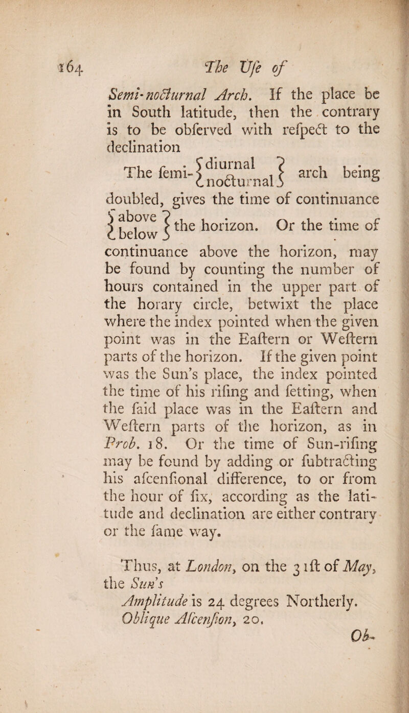 Semi'noBurnal Arch. If the place be in South latitude, then the contrary is to be obferved with refpedt to the declination diurnal ? , , . nocturnal.) D doubled, gives the time of continuance S above ?tpje horizorL Or the time of C below i continuance above the horizon, may be found by counting the number of hours contained in the upper part of the horary circle, betwixt the place where the index pointed when the given point was in the Baftern or Weftern parts of the horizon. If the given point was the Surfs place, the index pointed the time of his riling and fetting, when the faid place was in the Baftern and Weftern parts of the horizon, as in Prob. 18. Or the time of Sun-rifing may be found by adding or fubtradring his afcenhonal difference, to or from the hour of fix, according as the lati¬ tude and declination are either contrary « or the fame way. Thus, at London, on the 3 iff of May the Suns Amplitude is 24 degrees Northerly. Oblique Afcenfiony 20. Oh