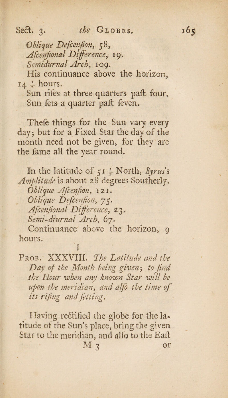 Oblique Defcenjion, 58, Afcenfional Difference, 19. Semidurnal Arch,, 109. His continuance above the horizon* 14 4 hours. Sun rifes at three quarters paft: four. Sun fets a quarter paft feven. Thefe things for the Sun vary every day j but for a Fixed Star the day of the month need not be given, for they are the fame all the year round. In the latitude of 51 4 North, Syrus s Amplitude is about 28 degrees Southerly, Oblique Afcenjion, 121. Oblique Defcenjion^ 75. Afcenfional Difference, 23. Semi-diurnal Arch, 67. Continuance above the horizon, 9 hours. «a I Prob. XXXVIII. The Latitude and the Day of the Month being given \ to find the Dour when any known Star will be upon the meridian, and alfio the time of its rifing and jetting, Having rectified the globe for the la¬ titude of the Sun’s place, bring the given Star to the meridian, and alio to the Eaft M 3 or
