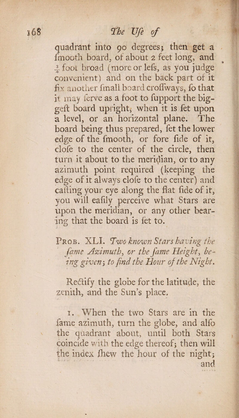 quadrant into 90 degrees$ then get a fmooth board, of about 2 feet long, and 4 foot broad (moreorlefs, as you judge convenient) and on the back part ot it fix another fmali board croffways, fo that * * it may ferve as a toot to fupport the big- geft board upright, when it is fet upon a level, or an horizontal plane. The board being thus prepared, fet the lower edge of the fmooth, or fore fide of it, clofe to the center of the circle, then turn it about to the meridian, or to any azimuth point required (keeping the edge of it always clofe to the center) and calling your eye along the fiat fide of it, you will eafdy perceive what Stars are upon the meridian, or any other bear¬ ing that the board is fet to. Pros. XLI. Two known Stars having the fame Azimuth, or the fame Height, be¬ ing given 1 to find the Hour of the Night. Redify the globe for the latitude, th zenith, and the Sun's place. e 1. When the two Stars are in the fame azimuth, turn the globe, and alfo the quadrant about, until both Stars coincide with the edge thereof; then will the index fhew the hour of the night;
