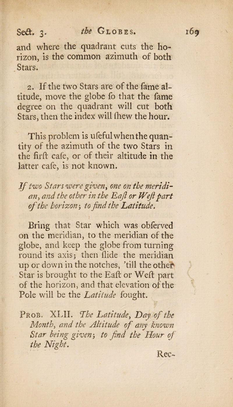 and where the quadrant cuts the ho¬ rizon, is the common azimuth of both Stars. 2. If the two Stars are of the fame ah titude, move the globe fo that the fame degree on the quadrant will cut both Stars, then the index will fhew the hour. This problem is ufeful when the quan¬ tity of the azimuth of the two Stars in the firft cafe, or of their altitude in the latter cafe, is not known. If two Stars were given, one on the meridi¬ an , and the other in the Eafi or Weft part of the horizon; to find the Latitude» 1 Bring that Star which was obferved on the meridian, to the meridian of the globe, and keep the globe from turning round its axis; then Aide the meridian up or down in the notches, 'till the othef Star is brought to the Eaft or Weft part of the horizon, and that elevation of the Pole will be the Latitude fought. Prob, XLII. The Latitude, Day of the Month, and the Altitude of any known Star being given; to find the Hour of the Night. Rec~