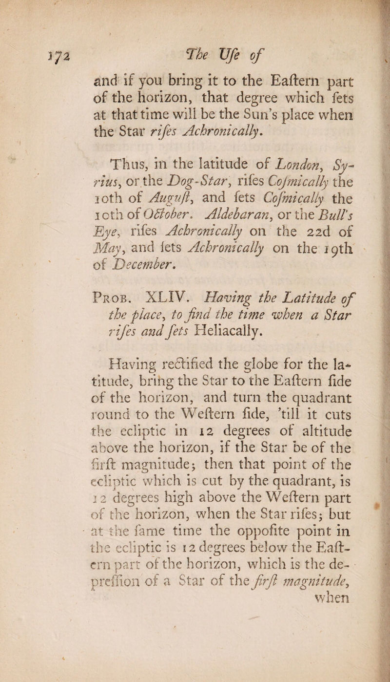 and if you bring it to the Eaftern part of the horizon, that degree which fets at that time will be the Sun’s place when the Star rifes Achronically. Thus, in the latitude of London, Sy- rim, or the Dog-Star, rifes Cojmically the loth of Auguft, and fets Cojmically the i oth of OSober. Aldebaran, or the Bull's Eye, rifes Achronically on the 2 2d of May, and lets Achronically on the 19th of December. Prob. XLIV. Having the Latitude of the place, to find the time when a Star rifes and fets Heliacally. Having rectified the globe for the la¬ titude, bring the Star to the Eaftern fide of the horizon, and turn the quadrant round to the Weftern fide, hill it cuts the ecliptic in 12 degrees of altitude above the horizon, if the Star be of the lirft magnitude; then that point of the ecliptic which is cut by the quadrant, is 12 degrees high above the Weftern part of the horizon, when the Star rifes; but at the fame time the oppofite point in the ecliptic is 12 degrees below the Eaft¬ ern part of the horizon, which is the de- preflion of a Star of the firft magnitude, when