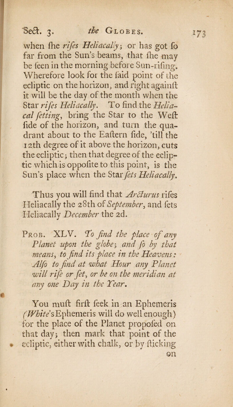 when fhe rifes Heliacaliy; or has got fo far from the Suns beams, that fhe may he feen in the morning before Sun-rifing. Wherefore look for the laid point of the ecliptic on the horizon, and right againft it will be the day of the month when the Star rifes Heliacaliy. To find the Helia¬ cal fetting, bring the Star to the Weft: fide of the horizon, and turn the qua¬ drant about to the Eaftern fide, ’till the 12th degree of it above the horizon, cuts the ecliptic; then that degree of the eclip¬ tic which is oppofite to this point, is the Sun’s place when the Star jets Heliacaliy. Thus you will find that Ardlurus rifes Heliacaliy the 28th of September, and fets Heliacaliy December the 2d. Prob. XLV. To find the place of any Planet upon the globes and fo by that means, to find its place in the Heavens : Alfo to find at what Hour any Planet will rife or fet, or be on the meridian at any one Day in the Tear. You muft firft: feek in an Ephemeris f/F/6/V/sEphemeris will do well enough) for the place of the Planet propoled on that day; then mark that point of the ♦ ecliptic, either with chalk, or by flicking on \