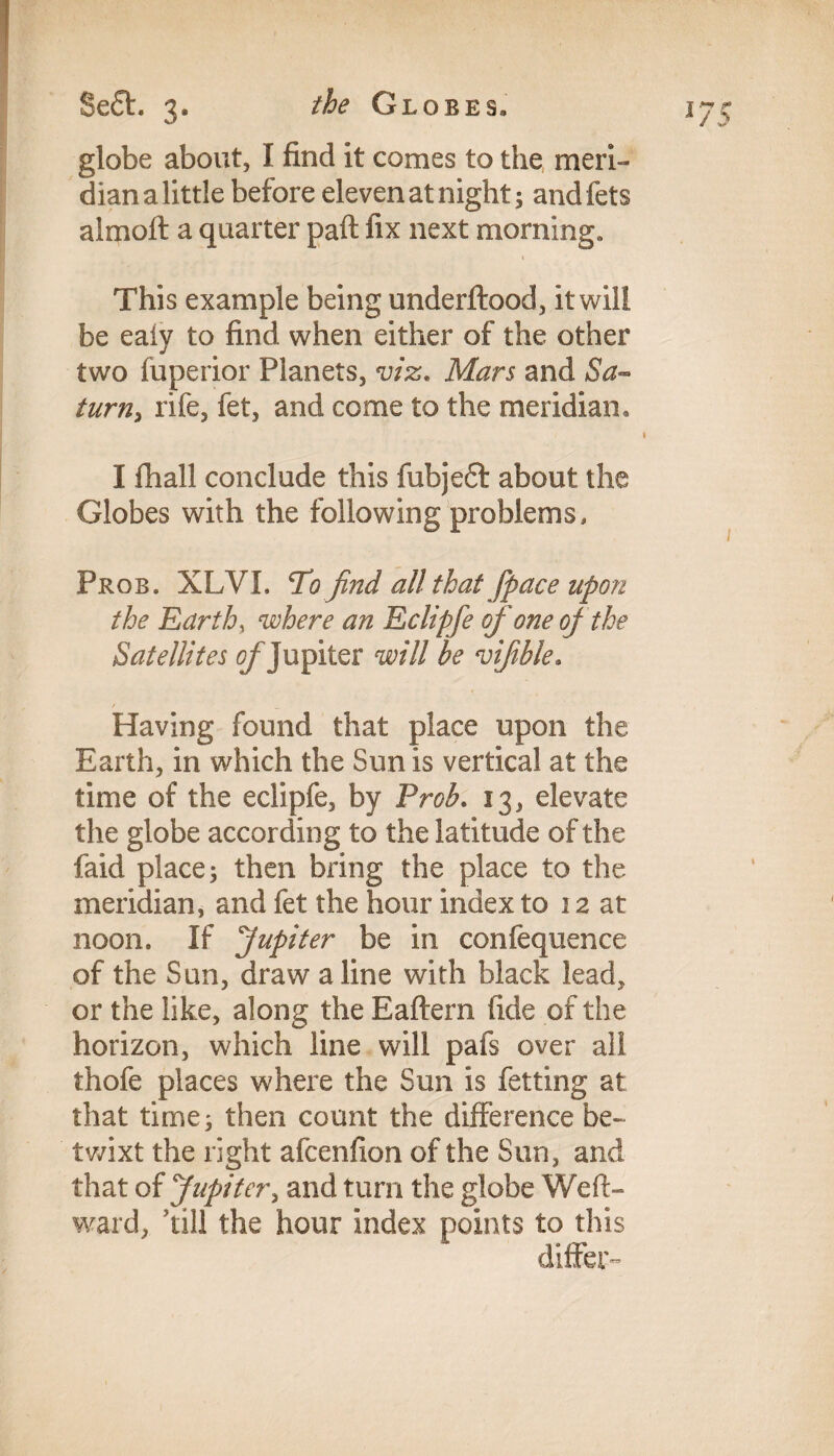 globe about, I find it comes to the meri¬ dian a little before eleven at night; andfets almofl: a quarter paft fix next morning. This example being underftood, it will be eaiy to find when either of the other two fuperior Planets, viz. Mars and Sa¬ turn, rife, fet, and come to the meridian. I fhall conclude this fubjeft about the Globes with the following problems, Prob. XLVI. Tofind all that fpace upon the Earth, where an Eclipfe of one of the Satellites of Jupiter will be vifible. / _ Having found that place upon the Earth, in which the Sun is vertical at the time of the eclipfe, by Prob. 13, elevate the globe according to the latitude of the faid place; then bring the place to the meridian, and fet the hour index to 12 at noon. If Jupiter be in confequence of the Sun, draw aline with black lead, or the like, along the Eaftern fide of the horizon, which line will pafs over all thofe places where the Sun is fetting at that time; then count the difference be- twixt the right afcenfion of the Sun, and that of Jupiter, and turn the globe Weft- ward, 'till the hour index points to this differ-