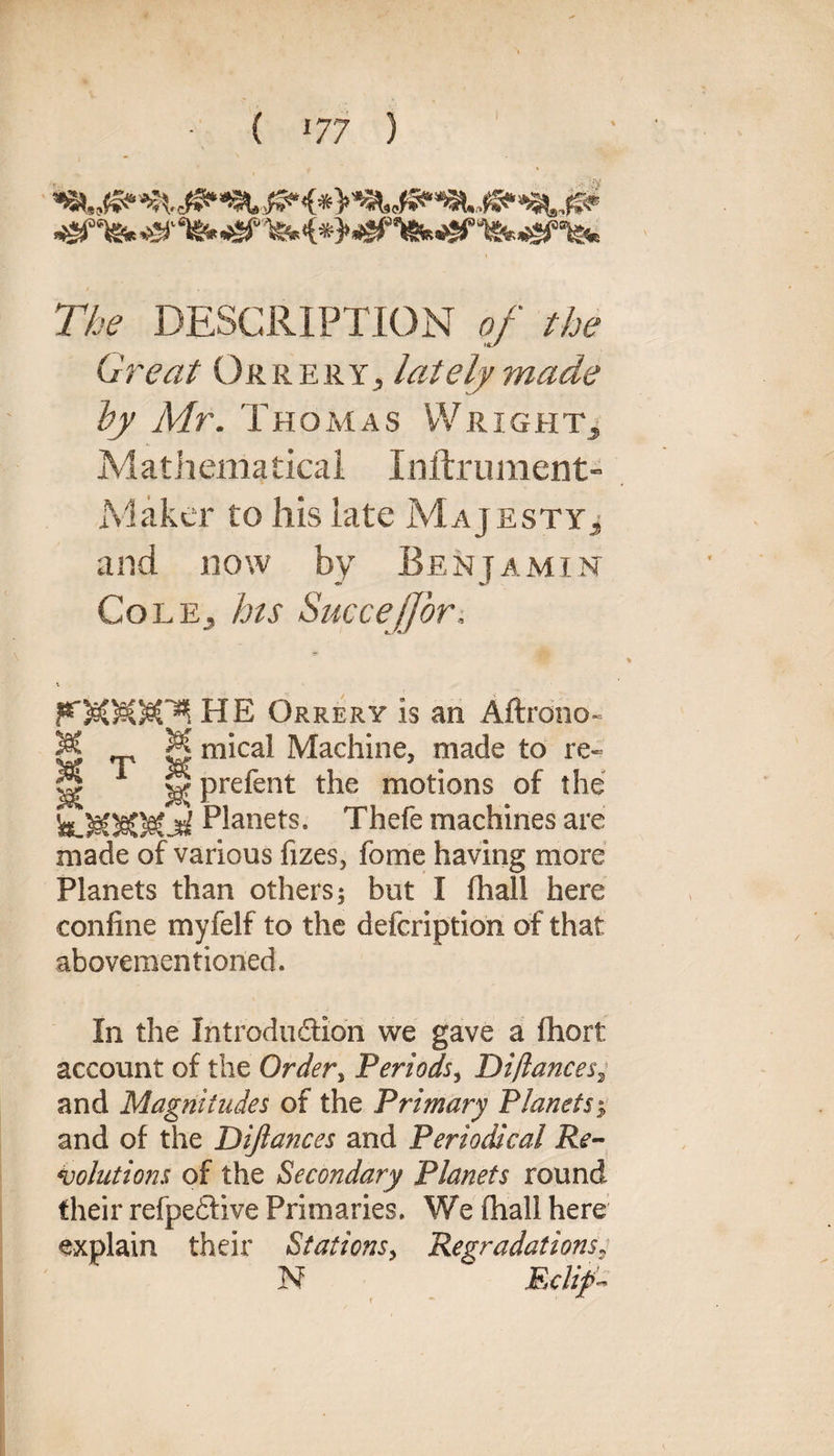 'fe<*>^,^rf*f ■'tek^nsfc The DESCRIPTION of the Great Orrery, lately made by Mr. Thomas YVrightj Mathematical Inftrument- Maker to his late Majesty j and now by Benjamin Cole, his Succejfor. Orrery is an Aftrdno- M M mical Machine, made to re- H 1 prefent the motions of the Planets. Thefe machines are made of various fizes, fome having more Planets than others; but I fhall here confine myfelf to the defcription of that aboveraentioned. In the Introduction we gave a fhort account of the Order, Periods, Difiances^ and Magnitudes of the Primary Planets$ and of the Dijlances and Periodical Re¬ volutions of the Secondary Planets round their refpedfive Primaries. We fhall here explain their Stations, Regradations? N E-clip-