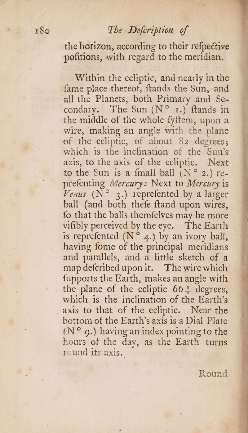 the horizon, according to their refpe&ive pofitions, with regard to the meridian. Within the ecliptic, and nearly in the fame place thereof, (lands the Sun, and all the Planets, both Primary and Se¬ condary. The Sun (N° r.) (lands in the middle of the whole fyftem, upon a wire, making an angle with the plane of the ecliptic, of about 82 degrees; which is the inclination of the Sun’s axis, to the axis of the ecliptic. Next to the Sun is a (mall ball (N° 2.) re- prefenting Mercury: Next to Mercury is Venus (N° 3.) reprefented by a larger ball (and both thefe (land upon wires, fo that the balls themfelves may be more vifibiy perceived by the eye. The Earth is reprefented (N° 4.) by an ivory ball, having fome of the principal meridians and parallels, and a little sketch of a map defcribed upon it. The wire which iupports the Earth, makes an angle with the plane of the ecliptic 66 4. degrees, which is the inclination of the Earth’s , axis to that of the ecliptic. Near the bottom of the Earth’s axis is a Dial Plate (N 0 9.) having an index pointing to the hours of the day, as the Earth turns round its axis. Round t