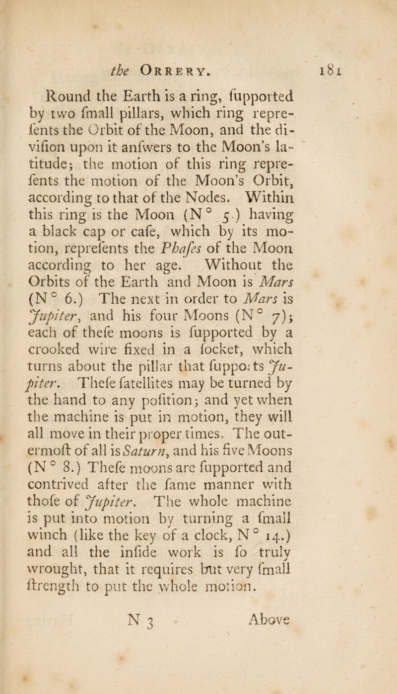Round the Earth is a ring, fupported by two frnall pillars, which ring repre- fents the Orbit of the Moon, and the di- viiion upon it anfwers to the Moon’s la¬ titude; the motion of this ring repre- fents the motion of the Moon’s Orbit, according to that of the Nodes. Within this ring is the Moon (N° 5 ) having a black cap or cafe, which by its mo¬ tion, reprefents the Phafes of the Moon according to her age. Without the Orbits of the Earth and Moon is Mars (N 0 6.) The next in order to Mars is Jupiter, and his four Moons (N° 7); each of thefe moons is fupported by a crooked wire fixed in a focket, which turns about the pillar that fuppoi ts Ju¬ piter. Thefe fatellites may be turned by the hand to any pofition; and yet when the machine is put in motion, they will all move in their proper times. The out- ermoft of all is Saturn, and his five Moons (N 0 8.) Thefe moons are fupported and contrived after the fame manner with thofe of Jupiter. The whole machine is put into motion by turning a ftnall winch (like the key of a clock, N° 14.) and all the iniide work is fo truly wrought, that it requires but very frnall ftrength to put the whole motion. n3 Above