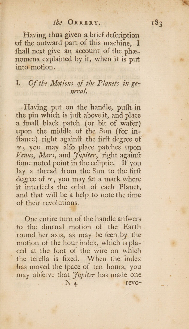 / Having thus given a brief defcription of the outward part of this machine, I ftiall next give an account of the phe¬ nomena explained by it, when it is put into motion. I. Of the Motions of the Planets in ge¬ neral\ Having put on the handle, pufh in the pin which is juft above it, and place a fmall black patch (or bit of wafer) upon the middle of the Sun (for in- ftance) right againft the firft degree of you may alfo place patches upon Venus, Mars, and Jupiter, right againft fome noted point in the ecliptic. If you lay a thread from the Sun to the firft degree of v, you may fet a mark where it interfedls the orbit of each Planet, and that will be a help to note the time of their revolutions. One entire turn of the handle anfwers to the diurnal motion of the Earth round her axis, as may be feen by the motion of the hour index, which is pla¬ ced at the foot of the wire on which the terella is fixed. When the index has moved the fpace of ten hours, you may obferve that Jupiter has made one N 4 revo-