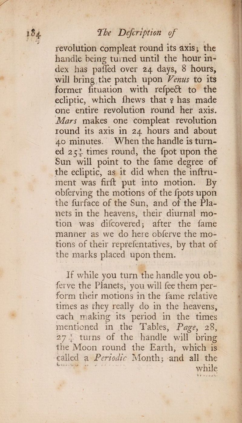 revolution com pleat round its axis* the handle being turned until the hour in¬ dex has palled over 24 days, 8 hours, will bring the patch upon Venus to its former fituation with refpeft to the ecliptic, which (hews that ? has made one entire revolution round her axis. Mars makes one compleat revolution round its axis in 24 hours and about 40 minutes. When the handle is turn¬ ed 254 times round, the fpot upon the Sun will point to the fame degree of the ecliptic, as it did when the inftru- inent was firft put into motion. By obferving the motions of the fpots upon the furface of the Sun, and of the Pla¬ nets in the heavens, their diurnal mo¬ tion was difcovered; after the fame manner as we do here obferve the mo¬ tions of their reprefentatives, by that of the marks placed upon them. If while you turn the handle you ob¬ ferve the Planets, you will fee them per- form their motions in the fame relative times as they really do in the heavens, each making its period in the times mentioned in the Tables, Page, 28, 274 turns of the handle will bring the Moon round the Earth, which is called a Periodic Month.5 and all the while i