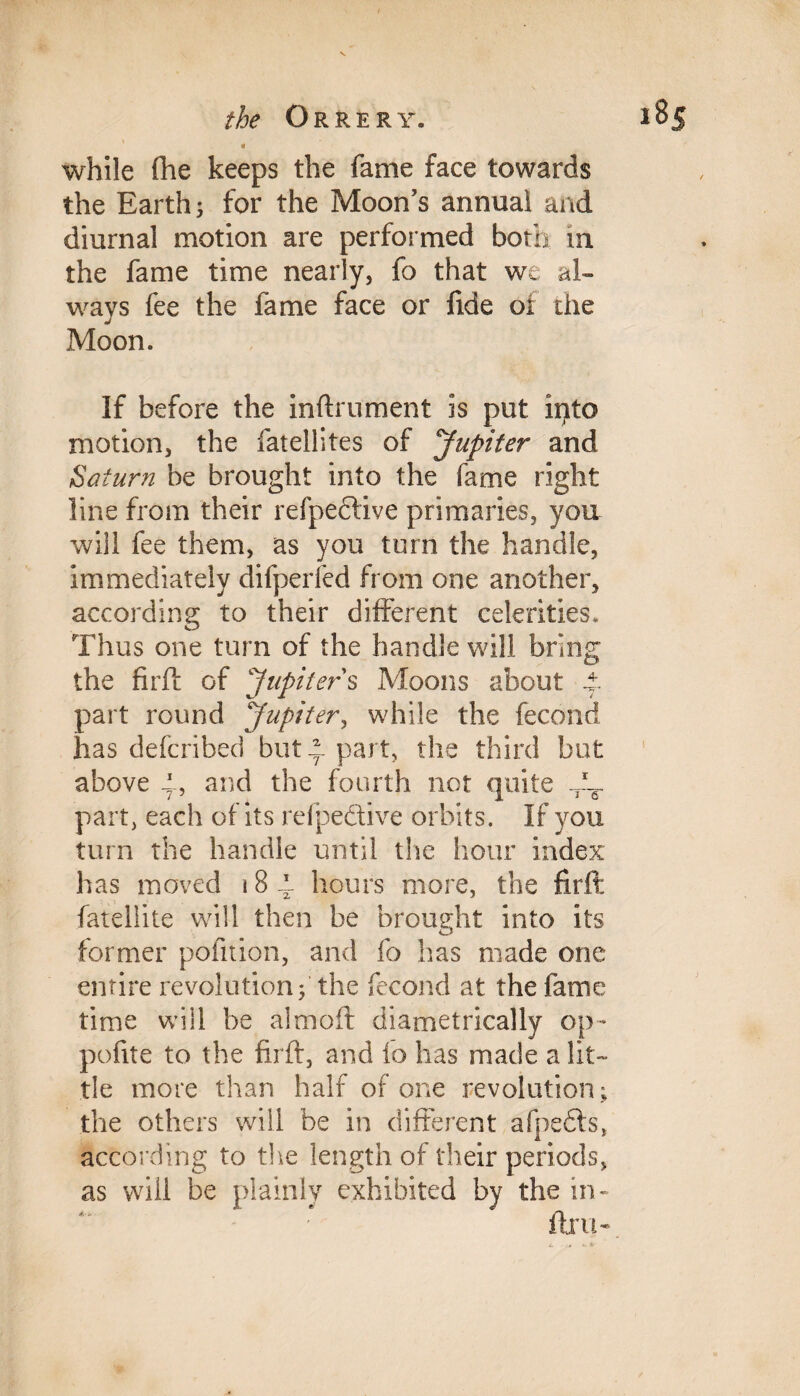 while (he keeps the fame face towards the Earth; for the Moon’s annual and diurnal motion are performed both in the fame time nearly, fo that we al¬ ways fee the fame face or fide of the Moon. If before the inftrument is put into motion, the fatellites of Jupiter and Saturn be brought into the fame right line from their refpeftive primaries, you will fee them, as you turn the handle, immediately difperfed from one another, according to their different celerities. Thus one turn of the handle will bring the fir ft of Jupiter s Moons about t part round Jupiter, while the fecond has defcribed but ^ part, the third but above A, and the fourth not quite part, each of its refpeftive orbits. If you turn the handle until the hour index has moved 18 4- hours more, the firft: fatellite will then be brought into its O former pofition, and fo has made one entire revolution; the fecond at the fame time will be almoft diametrically op- polite to the firft, and io has made a lit¬ tle more than half of one revolution ; the others will be in different afpedls, according to the length of their periods, as will be plainly exhibited by the in- fir ii-