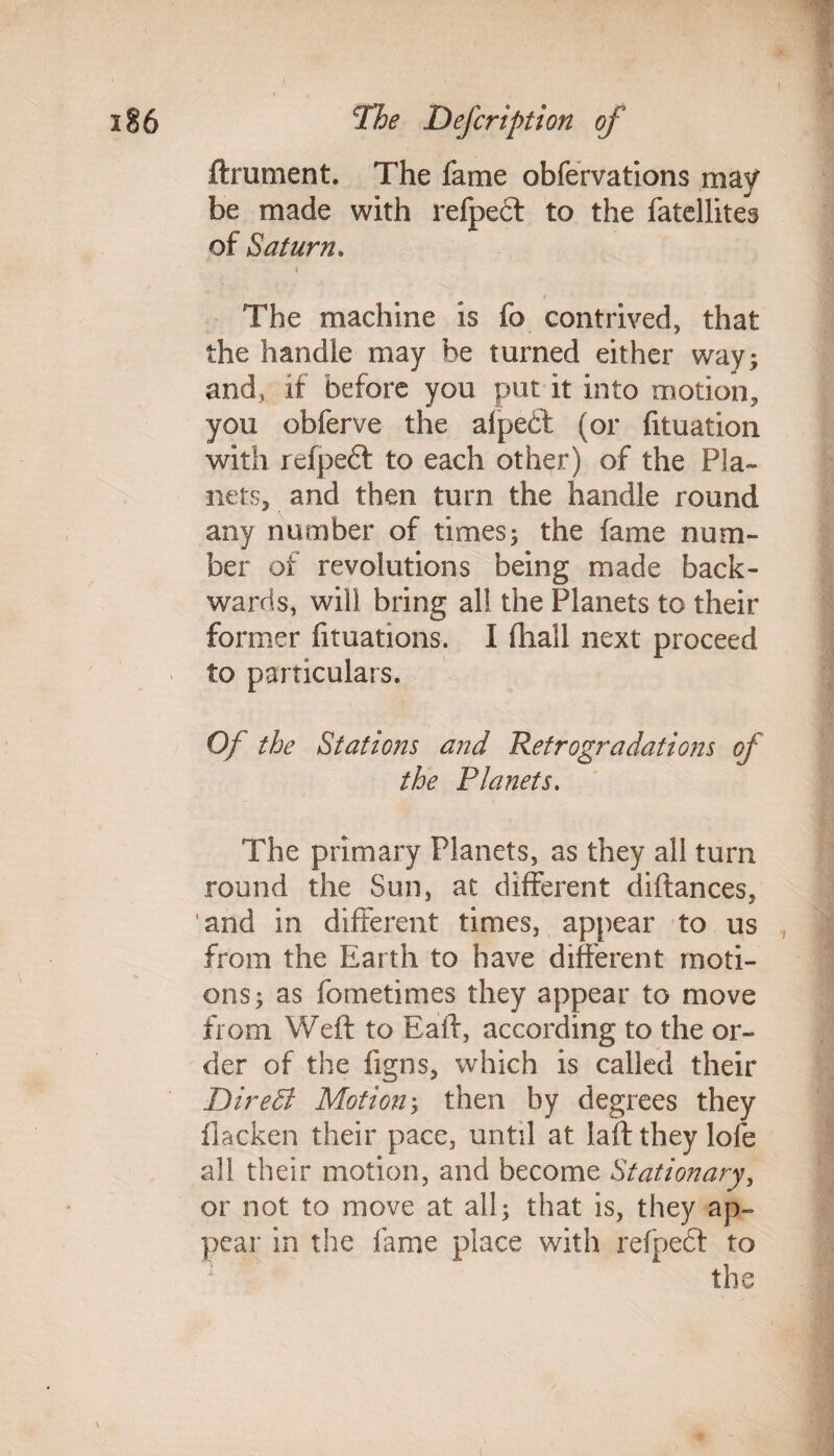 ftrument. The fame obfervations may be made with refpeft to the fatellites of Saturn. * a The machine is fo contrived, that the handle may be turned either way; and, if before you put it into motion, you obferve the alpeft (or fituation with refpeft to each other) of the Pla¬ nets, and then turn the handle round any number of times; the fame num¬ ber of revolutions being made back¬ wards, will bring all the Planets to their former fituations. I (hall next proceed to particulars. Of the Stations and Retrogradations of the Planets. The primary Planets, as they all turn round the Sun, at different diftances, and in different times, appear to us from the Earth to have different moti¬ ons; as fometimes they appear to move from Weft to Eaft, according to the or¬ der of the figns, which is called their DireB Motion; then by degrees they flacken their pace, until at laftthey lofe all their motion, and become Stationary, or not to move at all; that is, they ap¬ pear in the fame place with refpedf to the