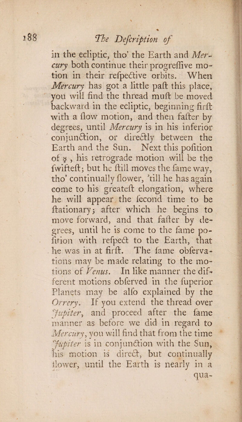in the ecliptic, tho’ the Earth and Mer¬ cury both continue their progreffive mo¬ tion in their refpeCtive orbits. When Mercury has got a little paft this place, you will find the thread muft be moved backward in the ecliptic, beginning firft with a flow motion, and then fafter by degrees, until Mercury is in his inferior conjunction, or direCtly between the Earth and the Sun. Next this pofition of $ , his retrograde motion will be the fwifteft; but he (till moves the fame way, tho' continually flower, hill he has again come to his greateft elongation, where he will appear the fecond time to be ftationary; after which he begins to move forward, and that fafter by de¬ grees, until he is come to the fame po¬ fition with refpeCt to the Earth, that he was in at firft. The fame obferva- tions may be made relating to the mo¬ tions of Venus. In like manner the dif¬ ferent motions obferved in the fuperior Planets may be alfo explained by the Orrery. If you extend the thread over Jupiter, and proceed after the fame manner as before we did in regard to Mercury, von will find that from the time Jupiter is in conjunction with the Sun, his motion is direCt, but continually flower, until the Earth is nearly in a qua-