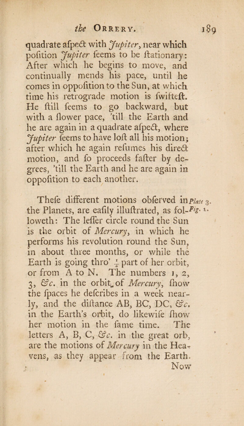 quadrate afped with Jupiter, near which pofition Jupiter feems to be ftationary: After which he begins to move, and continually mends his pace, until he comes in oppofition to the Sun, at which time his retrograde motion is fwifteft. He ftill feems to go backward, but with a flower pace, 'till the Earth and he are again in a quadrate afped, where Jupiter feems to have loft all his motion; after which he again refumes his dired motion, and fo proceeds fafter by de¬ grees, ’till the Earth and he are again in oppofition to each another. Thefe different motions obferved inp/^3, the Planets, are eafily illuftrated, as fol-%' ioweth: The leffer circle round the Sun is the orbit of Mercury, in which he performs his revolution round the Sun, in about three months, or while the Earth is going thro’ i. part of her orbit, or from A to N. The numbers j, 2, 3, &c. in the orbit^of Mercury, fhow the fpaces he defcribes in a week near¬ ly, and the diftance AB, BC, DC, &c. in the Earth’s orbit, do likewife fhow her motion in the fame time. The letters A, B, C, (Sc, in the great orb, are the motions of Mercury in the Hea^ vens, as they appear from the Earth, Now