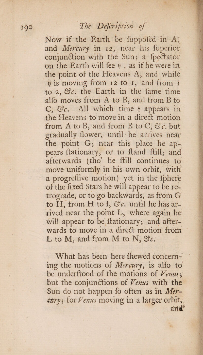 • . * \ Now if the Earth be fuppofed in A, and Mercury in 12, near his fuperior conjunftion with the Sun; a fpedfator on the Earth will fee $ , as if he were in the point of the Heavens A, and while § is moving from 12 to 1, and from 1 to 2, &c, the Earth in the fame time alfo moves from A to B, and from B to C, &c. All which time 2 appears in the Heavens to move in a diredt motion from A to B, and from B to C, &c. but gradually flower, until he arrives near the point G; near this place he ap¬ pears ftationary* or to ftand ftill; and afterwards (tho’ he ftill continues to move uniformly in his own orbit, with a progreffive motion) yet in the fphere of the fixed Stars he will appear to be re¬ trograde, or to go backwards, as from G to H, from H to I, &c. until he has ar¬ rived near the point L, where again he will appear to be ftationary; and after¬ wards to move in a diredt motion from L to M, and from M to N, &c. What has been here (hewed concern” ing the motions of Mercury, is alfo to be underftood of the motions of Venus, but the conjunctions of Venus with the Sun do not happen fo often as in Mer¬ cury, for Venus moving in a larger orbit, .