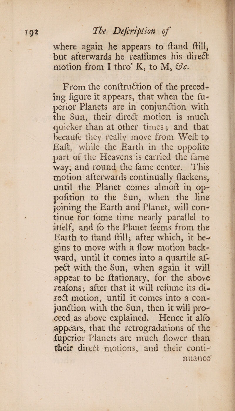 where again he appears to ftand ftiil, but afterwards he reaflumes his diredt motion from I thro’ K, to M, &c. From the conftrudtion of the preced¬ ing figure it appears, that when the fu- perior Planets are in conjundtion with the Sun, their diredt motion is much quicker than at other times; and that becaufe they really move from Weft to EafE while the Earth in the oppoftte part of the Heavens is carried the fame way, and round the fame center. This motion afterwards continually flackens, until the Planet comes almoft in op- pofition to the Sun, when the line joining the Earth and Planet, will con¬ tinue for fome time nearly parallel to itfelf, and fo the Planet feems from the Earth to ftand ftilft after which, it be-' gins to move with a flow motion back¬ ward, until it comes into a quartile aft pedt with the Sun, when again it will appear to be ftationary, for the above reafons; after that it will refume its di¬ redt motion, until it comes into a con¬ jundtion with the Sun, then it will pro¬ ceed as above explained. Hence it alfo appears, that the retrogradations of the fuperior Planets are much flower than their diredt motions, and their conti¬ nuance