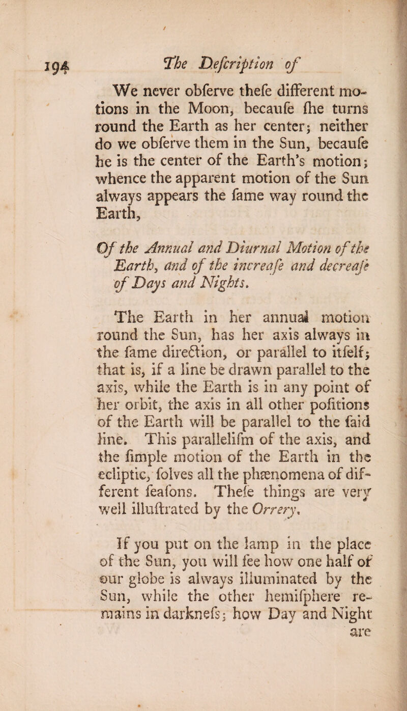 We never obferve thefe different mo¬ tions in the Moon, becaufe the turns round the Earth as her center; neither do we obferve them in the Sun, becaufe he is the center of the Earth’s motion; whence the apparent motion of the Sun always appears the fame way round the Earth, Of the Annual and Diurnal Motion of the Earth, and of the increafe and decrease of Days and Nights. • i The Earth in her annual motion round the Sun, has her axis always in the fame direction, or parallel to itfelf; that is, if a line be drawn parallel to the axis, while the Earth is in any point of her orbit, the axis in all other pofitions of the Earth will be parallel to the faid line. This parallelifm of the axis, and the Ample motion of the Earth in the ecliptic, folves all the phenomena of dif¬ ferent feafons. Thefe things are very w ell iliuftrated by the Orrery. If you put on the lamp in the place of the Sun, you will fee how one half of our globe is always illuminated by the Sun, while the other hemifphere re¬ mains in darknefs; how Day and Night are