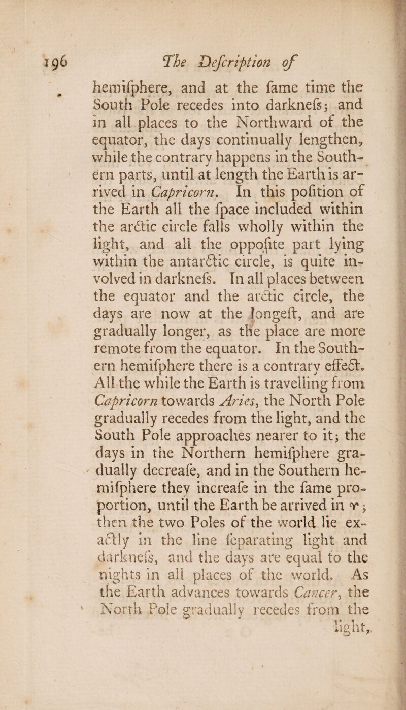 hemifphere, and at the fame time the South Pole recedes into darknefs; and in all places to the Northward of the equator, the days continually lengthen, while the contrary happens in the South¬ ern parts, until at length the Earth is ar¬ rived in Capricorn. In this pofition of the Earth all the fpace included within the ardtic circle falls wholly within the light, and all the oppoflte part lying within the autarkic circle, is quite in¬ volved in darknefs. In all places between the equator and the arctic circle, the days are now at the Iongeft, and are gradually longer, as the place are more remote from the equator. In the South¬ ern hemifphere there is a contrary effect'. All the while the Earth is travelling from Capricorn towards Aries, the North Pole gradually recedes from the light, and the South Pole approaches nearer to it 5 the days in the Northern hemifphere gra¬ dually decreafe, and in the Southern he¬ mifphere they increafe in the fame pro¬ portion, until the Earth be arrived in r; then the two Poles of the world lie ex¬ actly in the line feparating light and darknefs, and the days are equal to the nights in ali places of the world. As the Earth advances towards Cancer, the North Pole gradually recedes from the light.