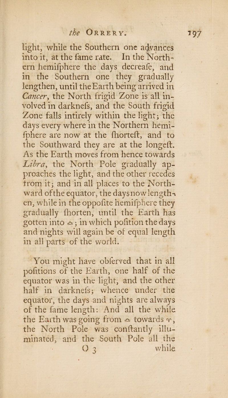 light, while the Southern one advances into it, at the fame rate. In the North¬ ern hemifphere the days decreafe, and in the Southern one they gradually lengthen, until the Earth being arrived in Cancer, the North frigid Zone is all in¬ volved in darknels, and the South frigid Zone falls intirely within the light; the days every where in the Northern hemi¬ fphere are now at the fhorteft, and to the Southward they are at the longeft. As the Earth moves from hence towards Libra, the North Pole gradually ap¬ proaches the light, and the other recedes from it; and in all places to the North¬ ward of the equator, the days now length-, en, while in the oppohte hemifphere they gradually fhorten, until the Earth has gotten into ; in which pofition the days and nights will again be of equal length in all parts of the world. You might have obferved that in all pofitions of the Earth, one half of the equator was in the light, and the other half in darknefs; whence under the equator, the days and nights are always of the fame length: And all the while the Earth was going from ^ towards t, the North Pole was conftantly illu¬ minated, and the South Pole all the O 3 while.