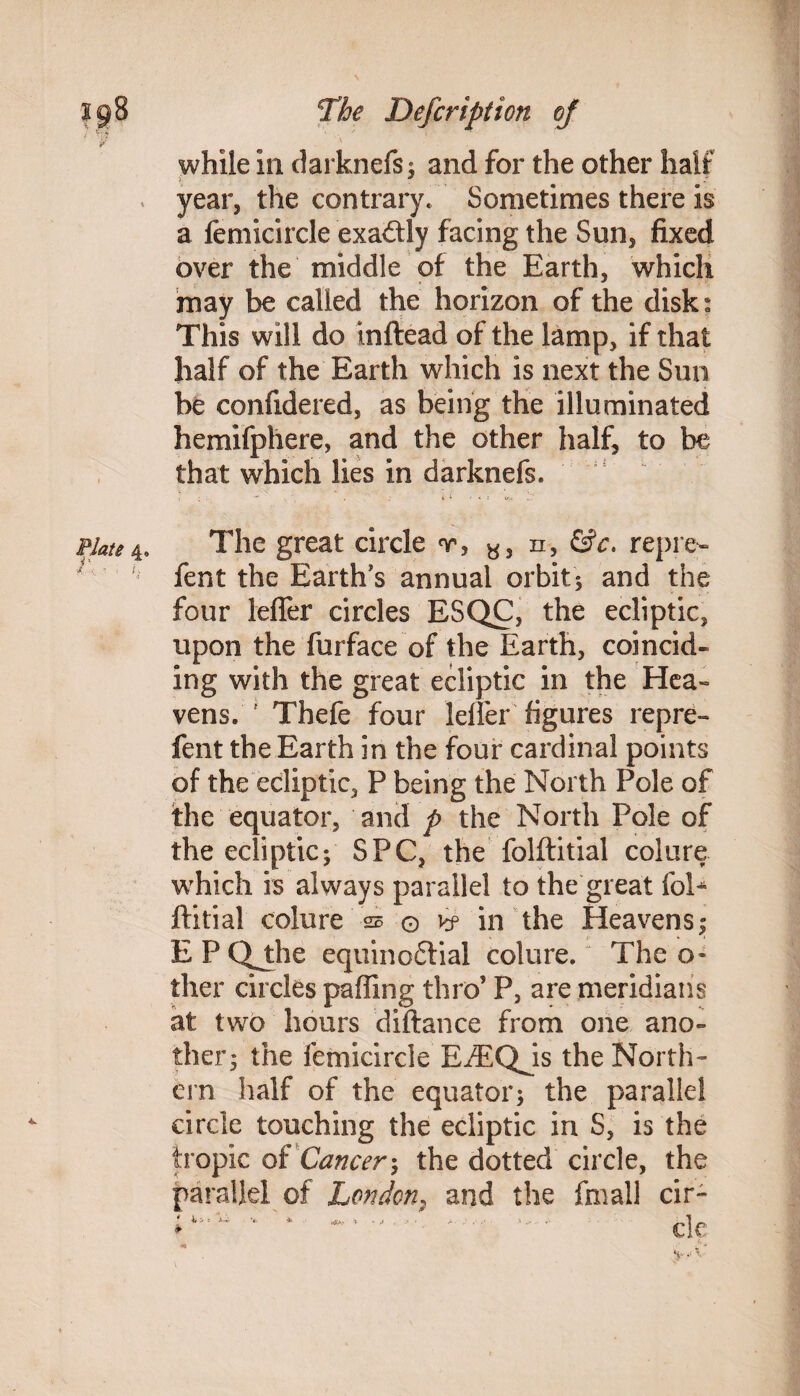 / r& * ■ ' - y v while in darknefs; and for the other half year, the contrary. Sometimes there is a femicircle exactly facing the Sun, fixed over the middle of the Earth, which may be called the horizon of the disk^ This will do inftead of the lamp, if that half of the Earth which is next the Sun be confidered, as being the illuminated hemifphere, and the other half, to be that which lies in darknefs. 4s. Plate 4. The great circle v, y, n, &c. repre¬ fen t the Earth's annual orbit 5 and the four lefler circles ESQC, the ecliptic, upon the furface of the Earth, coincide ing with the great ecliptic in the Hea« vens. ' Thefe four Idler figures repre- fent the Earth in the four cardinal points of the ecliptic, P being the North Pole of the equator, and p the North Pole of the ecliptic; SPC, the folftitial colure which is always parallel to the great foE ftitial colure as © vf in the Heavens; EPCVthe equino&ial colure. The o* ther circles palling thro’ P, are meridians at two hours diftance from one ano¬ ther; the femicircle EiEQjs the North¬ ern half of the equator; the parallel circle touching the ecliptic in S, is the tropic of Cancer; the dotted circle, the parallel of London, and the frnall cir- • 4,-. * cle