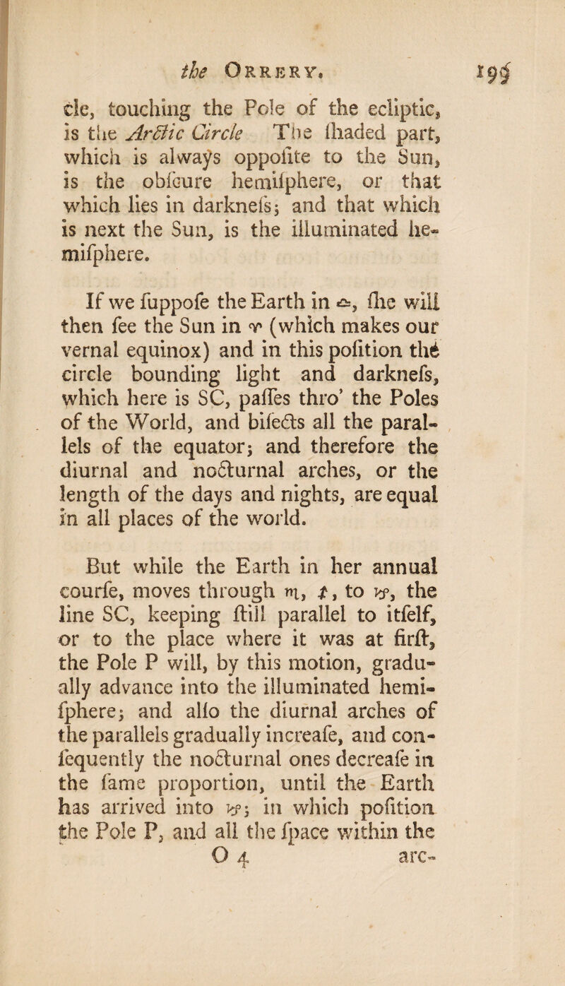 de, touching the Pole of the ecliptic^ is the Arffiic Circle The (haded part* which is always oppoiite to the Sun* is the obibure hemiiphere, or that which lies in darknefs, and that which is next the Sun, is the illuminated he- mifphere. If we fuppofe the Earth in hie will then fee the Sun in v (which makes our vernal equinox) and in this polition thi circle bounding light and darknefs, which here is SC, pafies thro’ the Poles of the World, and bifeds all the paral¬ lels of the equator j and therefore the diurnal and nodurnal arches, or the length of the days and nights, are equal in all places of the world. But while the Earth in her annual eourfe, moves through iu> £, to w, the line SC, keeping fliil parallel to itfelf, or to the place where it was at firft^ the Pole P will, by this motion, gradu¬ ally advance into the illuminated hemi- fphere; and alio the diurnal arches of the parallels gradually increafe, and con- fequently the nodurnal ones decreafe in the fame proportion, until the Earth has arrived into in which polition the Pole P5 and all the fpace within the O 4 arc-