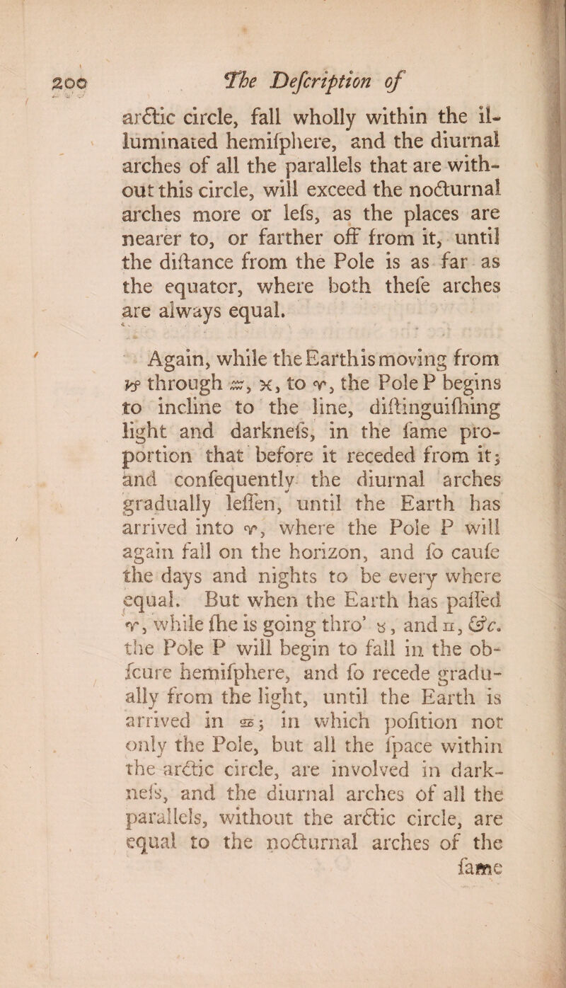 / arftic circle, fall wholly within the il¬ luminated hemifphere, and the diurnal arches of all the parallels that are with¬ out this circle, will exceed the no&urnal arches more or lefs, as the places are nearer to, or farther oft from it, until the didance from the Pole is as far as the equator, where both thefe arches are always equal. Again, while the Earthis moving from kf through x> to the PoleP begins to incline to the line, diftinguifhing light and darknefs, in the fame pro¬ portion that before it receded from it$ and confequentlv the diurnal arches gradually leffen, until the Earth has arrived into v, where the Pole P will again fall on the horizon, and fo caufe the days and nights to be every where equal. But when the Earth has palled V, while fhe is going thro5 «, and n, &c\ the Pole P will begin to fall in the ob« fcure hemifphere, and fo recede gradu¬ ally from the light, until the Earth is arrived in sj in which pofition not only the Pole, but all the fpace within the ardtic circle, are involved in dark¬ nefs, and the diurnal arches of all the parallels, without the ardtic circle, are equal to the nofturnal arches of the fame