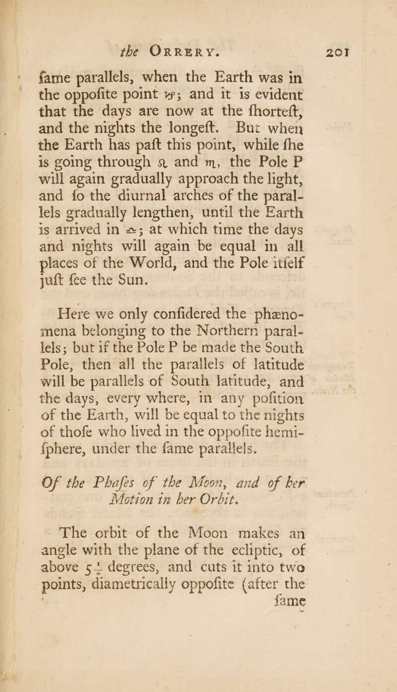 fame parallels, when the Earth was in the oppofite point y?-, and it is evident that the days are now at the fhorteft, and the nights the longeft. But when the Earth has part this point, while (he is going through a and ir, the Pole P will again gradually approach the light, and fo the diurnal arches of the paral¬ lels gradually lengthen, until the Earth is arrived in &; at which time the days and nights will again be equal in all places of the World, and the Pole it (elf juft fee the Sun, Here we only confidered the phasno- mena belonging to the Northern paral¬ lels; but if the Pole P be made the South Pole, then all the parallels of latitude will be parallels of South latitude, and the days, every where, in any pofition of the Earth, will be equal to the nights of thofe who lived in the oppofite hemi- fphere, under the fame parallels. Of the Phafes of the Moon, and of her Motion in her Orbit. The orbit of the Moon makes an angle with the plane of the ecliptic, of above 54 degrees, and cuts it into two points, diametrically oppofite (after the fame r<v