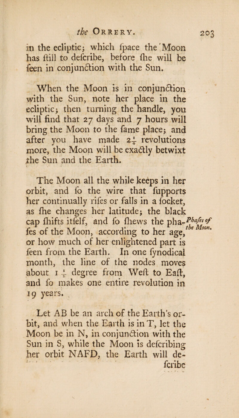 m the ecliptic; which [pace the Moon has ftill to describe, before file will be feen in conjunction with the Sun. When the Moon is in conjunction with the Sun, note her place in the ecliptic 3 then turning the handle, you will find that 27 days and 7 hours will bring the Moon to the fame place; and after you have made 24- revolutions more, the Moon will be exactly betwixt the Sun and the Earth. The Moon all the while keeps in her orbit, and fo the wire that fupports her continually rifes or falls in a locket, as fhe changes her latitude; the black cap fhifts itfelf, and fo fliews the pha-^^; fes of the Moon, according to her age/ 'eMoon° or how much of her enlightened part is feen from the Earth. In one fynodical month, the line of the nodes moves about 1 4- degree from Weft to Eafl, and fo makes one entire revolution in 39 years. Let AB be an arch of the Earths or* bit, and when the Earth is in T, let the Moon be in N, in conjunction with the Sun in S, while the Moon is defcribing her orbit NAFD, the Earth will de~ fcribe \ %