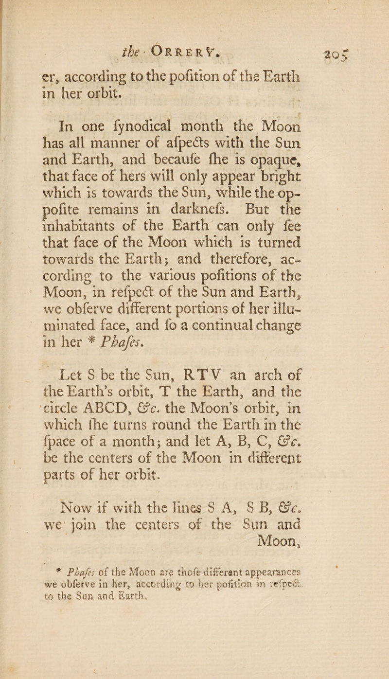 the * Orrer V. cr, according to the pofition of the Earth in her orbit. In one fynodical month the Moon has all manner of afpefts with the Sun and Earth, and becaufe (he is opaque* that face of hers will only appear bright which is towards the Sun, while the op- pofite remains in darknefs. But the inhabitants of the Earth can only fee that face of the Moon which is turned towards the Earth; and therefore, ac¬ cording to the various pofitions of the Moon, in refpe£t of the Sun and Earthy we obferve different portions of her illu¬ minated face, and fo a continual change in her * Phafes. / i Let S be the Sun, RTV an arch of the Earth’s orbit, T the Earth, and the circle ABCD, &c. the Moons orbit, in which the turns round the Earth in the fpace of a month; and let A, B, C, &c. be the centers of the Moon in different parts of her orbit. Now if with the lines S A, S B, &c. we join the centers of the Sun and Moon, * Phafes of the Moon are thofe different appearances we obferve in her, according to her polition in refpedt. to the Sun and Earth,