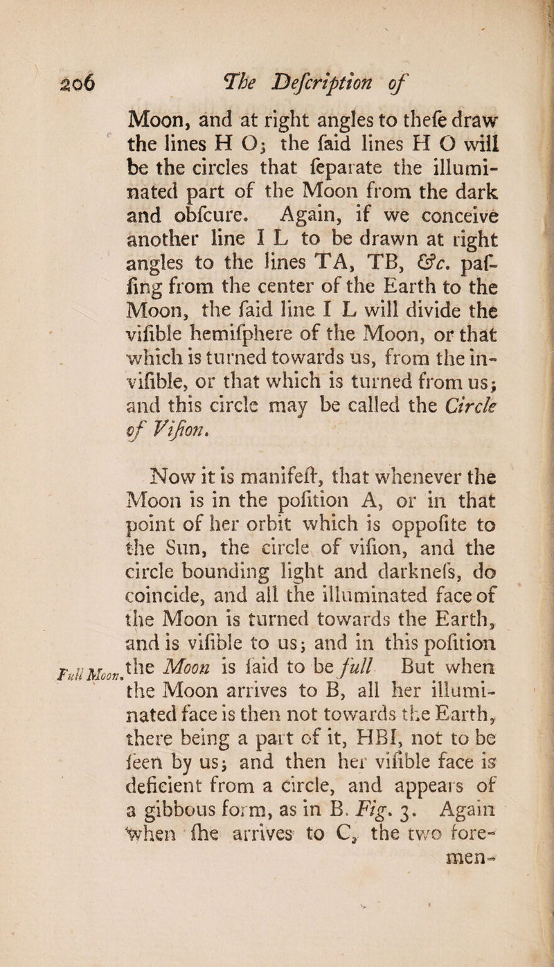 Moon, and at right angles to thefe draw the lines H G; the faid lines H O will be the circles that feparate the illumi¬ nated part of the Moon from the dark and obfcure. Again, if we conceive another line I L to he drawn at right angles to the lines TA, TB, &c. paf- fing from the center of the Earth to the Moon, the faid line I L will divide the vifible hemifphere of the Moon, or that which is turned towards us, from the in- vifible, or that which is turned from us; and this circle may be called the Circle of Vifon. Now it is manifeft, that whenever the Moon is in the pofition A, or in that point of her orbit which is oppofite to the Sun, the circle of vifion, and the circle bounding light and darknefs, do coincide, and all the illuminated face of the Moon is turned towards the Earth, and is vifible to us; and in this pofition Full Moon, the Moon is laid to be full But when the Moon arrives to B, all her illumi¬ nated face is then not towards the Earth, there being a part of it, HBI, not to be feen by us; and then her viiible face is deficient from a circle, and appears of a gibbous form, as in B. Fig. 3. Again When (he arrives to C2 the two fore¬ men-
