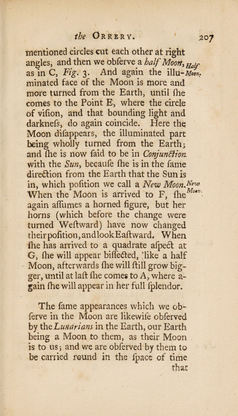 20 f the Orrery. mentioned circles cut each other at right angles, and then we obferve a half Moon, Hay as in C, Fig. 3. And again the illu-Mein. minated face of the Moon is more and more turned from the Earth, until fhe comes to the Point E, where the circle of vilion, and that bounding light and darknefs, do again coincide. Here the Moon difappears, the illuminated part being wholly turned from the Earth; and (he is now faid to be in ConjnnSiion with the Sun, becaufe fhe is in the fame direction from the Earth that the Sun is in, which pofition we call a New Moon.N‘™ When the Moon is arrived to F, fhe^**’ again affumes a horned figure, but her horns (which before the change were turned Weft ward) have now changed their pofition, andlook Eaft ward. When file has arrived to a quadrate afpedt at G, fhe will appear biftedted, 'like a half Moon, afterwards fhe will ftill grow big¬ ger, until at laft fhe comes to A, where a- gain fhe will appear in her full fplendor. The fame appearances which we ob¬ ferve in the Moon are likewife obferved by ihcLmarians in the Earth, our Earth being a Moon to them, as their Moon is to us; and we are obferved by them to be carried round in the fpacc of time that