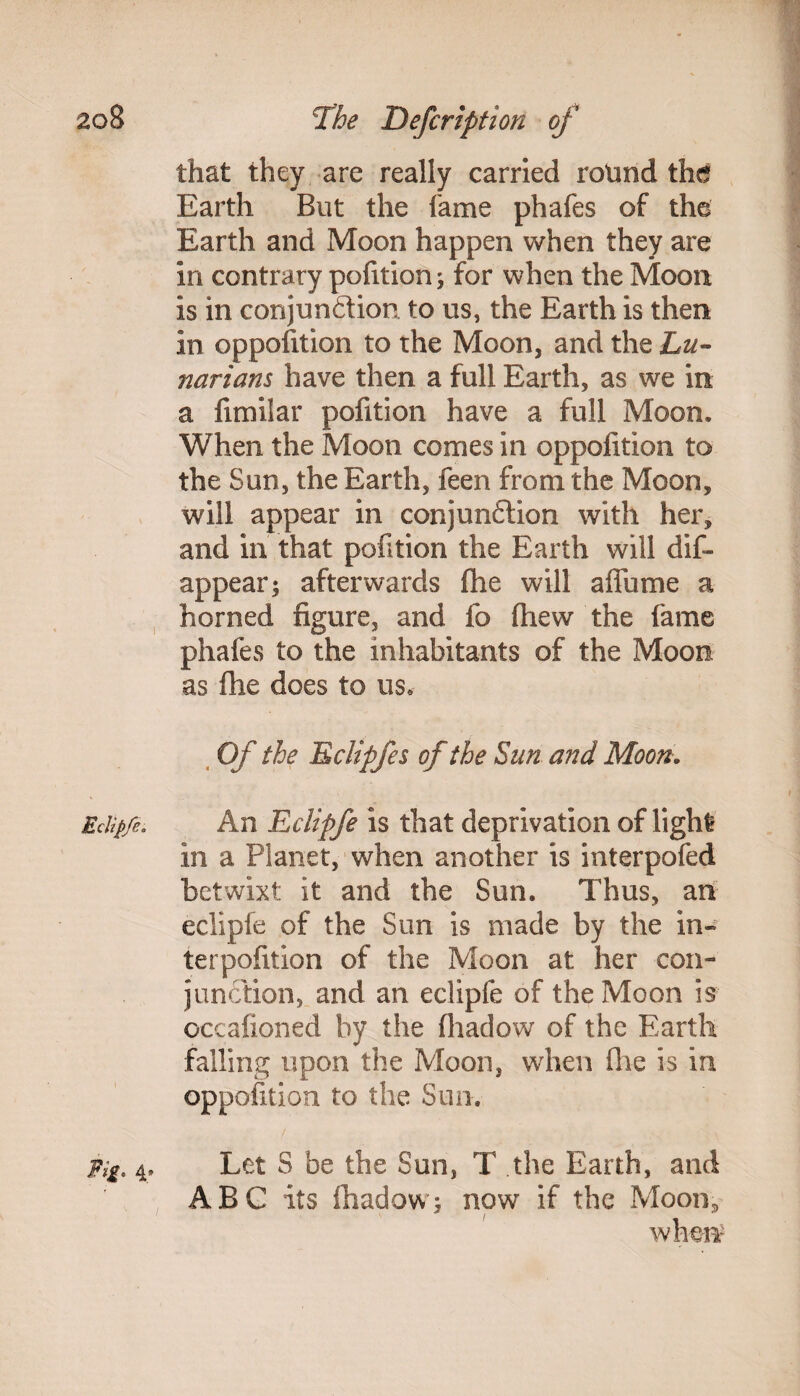 Eclipfe. Fig* 4* that they are really carried rotmd the Earth But the fame phafes of the Earth and Moon happen when they are in contrary pofition; for when the Moon is in conjunction to us, the Earth is then in opposition to the Moon, and the Lu¬ narians have then a full Earth, as we in a fimiiar pofition have a full Moon. When the Moon comes in oppofition to the Sun, the Earth, feen from the Moon, will appear in conjunction with her, and in that pofition the Earth will dis¬ appear ^ afterwards flhe will affume a horned figure, and lb fhew the fame phafes to the inhabitants of the Moon as fhe does to us. Of the Eclipfes of the Sun and Moon. An Eclipfe is that deprivation of light in a Planet, when another is interpofed betwixt: it and the Sun. Thus, an eclipfe of the Sun is made by the in¬ ter pofition of the Moon at her con¬ junction, and an eclipfe of the Moon is occalioned by the Ihadow of the Earth falling upon the Moon, when fhe is in oppofition to the Sun, Let S be the Sun, T the Earth, and ABC its fhadowj now if the Moon* when-