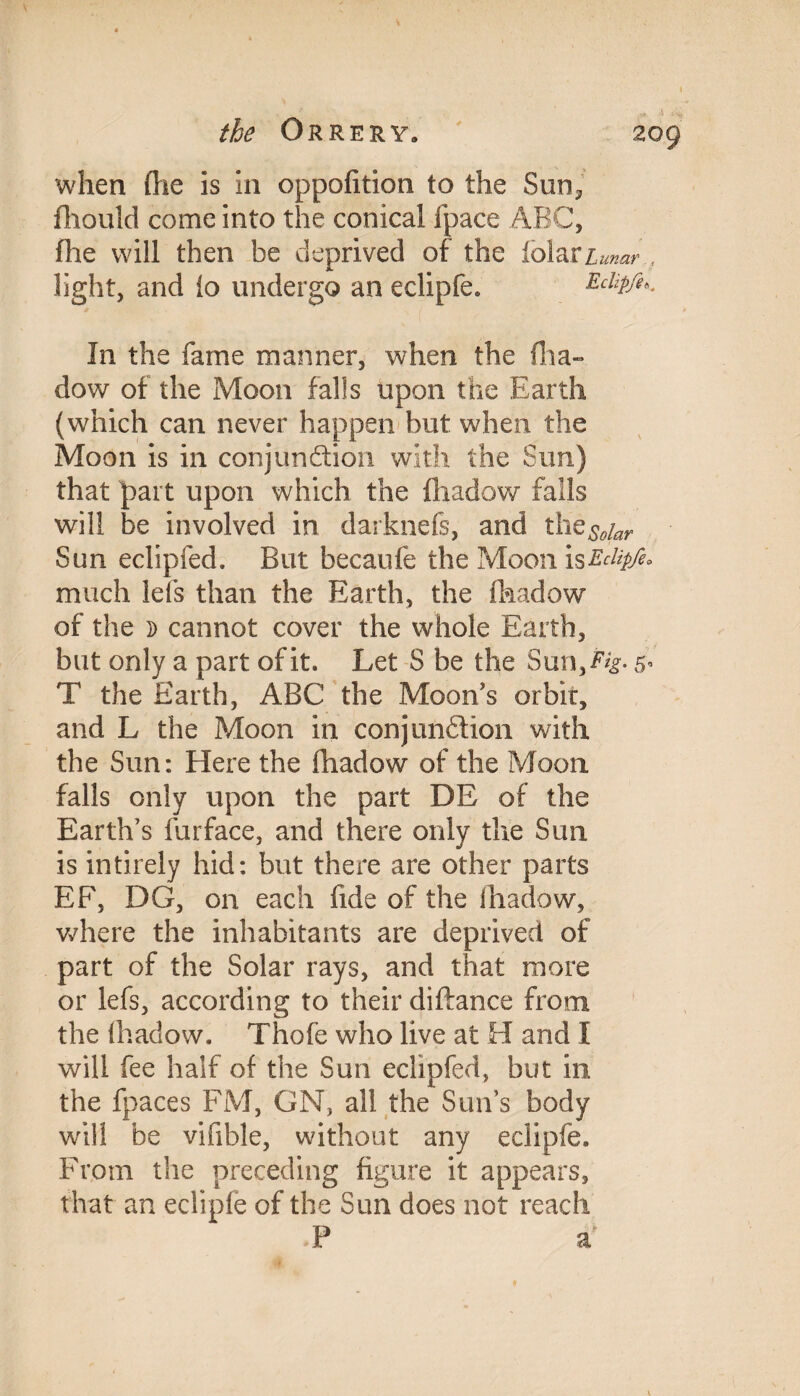 I when die is in oppofition to the Sun? fhould come into the conical (pace ABC, fhe will then be deprived of the tolars light, and io undergo an eclipfe* Eclipfe*. j unar In the fame manner, when the dow of the Moon falls upon the Earth (which can never happen but when the Moon is in conjunction with the Sun) that part upon which the fhadow falls will be involved in darknefs, and the^r Sun eclipfed. But becaufe the Moon isEclipfe much lefs than the Earth, the fhadow of the d cannot cover the whole Earth, but only a part of it. Let S be the Sun,Eig. 5 T the Earth, ABC the Moon's orbit, and L the Moon in conjunction with the Sun: Here the fhadow of the Moon falls only upon the part DE of the Earth’s furface, and there only the Sun is intirely hid: but there are other parts EF, DG, on each fide of the fhadow, where the inhabitants are deprived of part of the Solar rays, and that more or lefs, according to their diftance from the fhadow, Thofe who live at H and I will fee half of the Sun eclipfed, but in the fpaces FM, ON, all the Suns body will be vifible, without any eclipfe. From the preceding figure it appears, that an eclipfe of the Sun does not reach P a