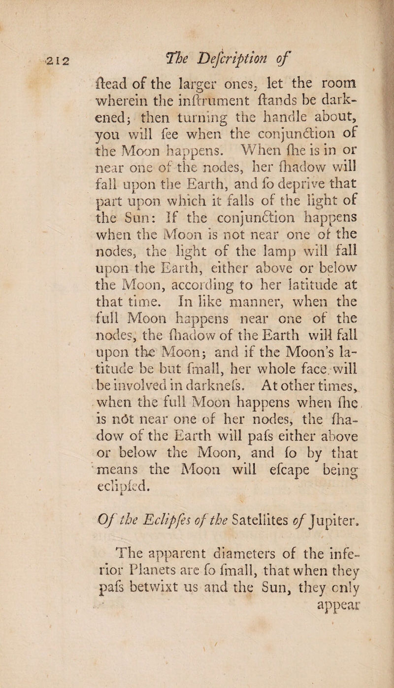 {lead of the larger ones, let the room wherein the inftrument Hands be dark¬ ened; then turning the handle about, you will fee when the conjunction of the Moon happens. When (lie is in or near one of the nodes, her fliadow will fall upon the Earth, and fo deprive that part upon which it falls of the light of the Sun: If the conjunftion happens when the Moon is not near one of the nodes, the light of the lamp will fall upon the Earth, either above or below the Moon, according to her latitude at that time. In like manner, when the full Moon happens near one of the nodes, the fhadow of the Earth will fall upon the Moon; and if the Moon’s la¬ titude be but fmall, her whole face, will be involved in darknefs. At other times, when the full Moon happens when Hie is not near one of her nodes, the fha¬ dow of the Earth will pafs either above or below the Moon, and fo by that means the Moon will efcape being ecliofed. i Of the Eclipfes of the Satellites of Jupiter, The apparent diameters of the infe¬ rior Planets are fo fmall, that when they pais betwixt us and the Sun, they only appear