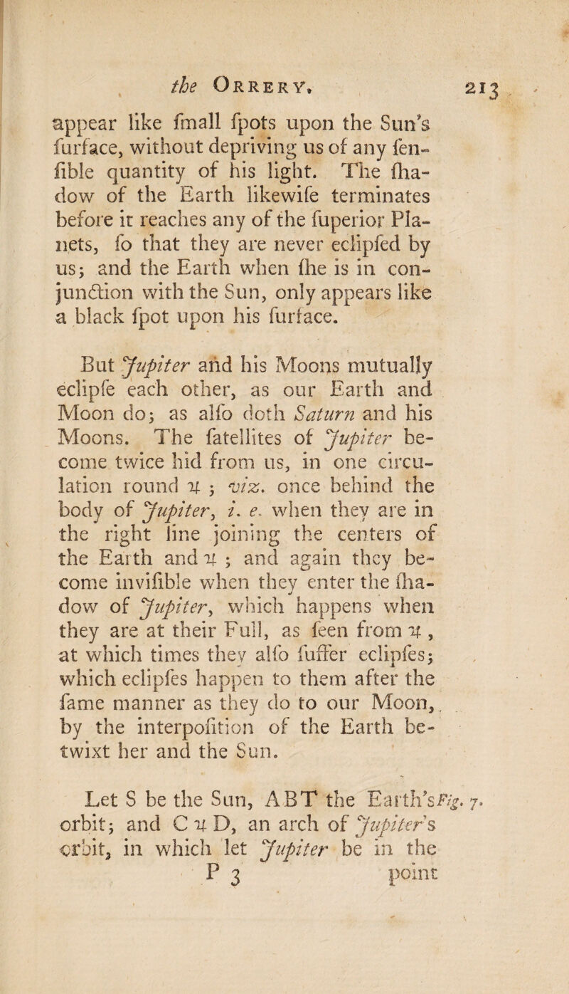 appear like fmall fpots upon the Sun's furface, without depriving us of any fen- fible quantity of his light. The fha- dow of the Earth likewife terminates before it reaches any of the fuperior Pla¬ nets, fo that they are never eclipfed by us; and the Earth when fhe is in con¬ junction with the Sun, only appears like a black fpot upon his furface. But 'Jupiter and his Moons mutually eclipfe each other, as our Earth and Moon do; as alfo doth Saturn and his Moons. The fatellites of Jupiter be¬ come twice hid from us, in one circu¬ lation round it ; viz. once behind the body of Jupiter, i. e. when they are in the right line joining the centers of the Earth and it ; and again they be¬ come invifible when they enter the fha- dow of Jupiter, which happens when they are at their Full, as feen from it, at which times they alfo fuffer eclipfes; which eclipfes happen to them after the fame manner as they do to our Moon,, by the interpofition of the Earth be¬ twixt her and the Sun. Let S be the Sun, ABT the Earth’s 7. orbit; and C it D, an arch of Jupiters orbit, in which let Jupiter be in the P 3 point