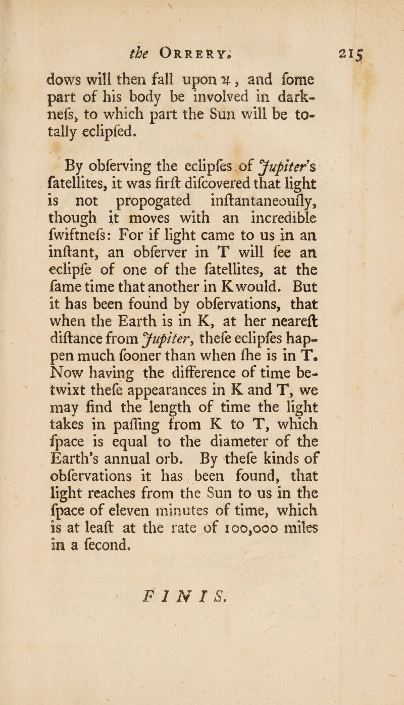 dows will then fall upon % , and fome part of his body be involved in dark- nefs, to which part the Sun will be to¬ tally eclipied. By obferving the ecliples of Jupiter § fatellites, it was firfl: difcovered that light is not propogated inftantaneoufly^ though it moves with an incredible fwiftnefs: For if light came to us in an inftant, an obferver in T will fee an eclipfe of one of the fatellites, at the fame time that another in K would. But it has been found by obfervations, that when the Earth is in K, at her neareft diftance from Jupiter, thefe eclipfes hap¬ pen much fooner than when fhe is in T. Now having the difference of time be¬ twixt thefe appearances in K and T, we may find the length of time the light takes in paffing from K to T, which fpace is equal to the diameter of the Earth’s annual orb. By thefe kinds of obfervations it has been found, that light reaches from the Sun to us in the fpace of eleven minutes of time, which is at lead at the rate of ioosooo miles in a fecond. FIN I S.