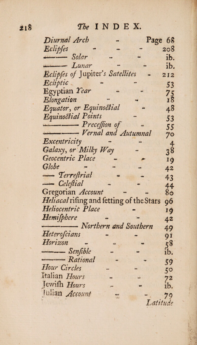 Diurnal Arch Eclipfes -—»— Solar ——*- Lunar Eclipfes of J upiter'i Satellites Ecliptic Egyptian Tear Elongation Equator, Equinoctial EquinoBial Points Precejjion of *-- — £>rW Autumnal Excentricity Galaxy, or Milky Way Geocentric Place - ^ Globe r* ' - - — Terrejlrial — Celejlial Gregorian Account Heliacalrifing and fetting of the Stars 9$ Page 68 208 ib* ib. 212 53 75 18 48 53 55 7° 4 38 19 42 43 44 80 Heliocentric Place Hemifphere ..—-—— Northern and Southern Heterofcians Plorizon - ——• Senfible ...— Rational Hour Circles Italian Hours Jewifh Julian Account *9 42 49 9i 58 ib. 59 50 72 ib.  • ,79 Latitude