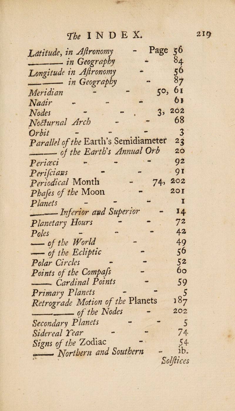 Latitude, in Ajlronomy ~ Page 56 ____in Geography - 84 Longitude in Ajlronomy - 5 6 L —— Geography 87 Meridian - “ 5°^ 61 Nadir - - ~ Nodes - - . 35 202 NoBurnal Arch - ~ 68 Orbit - ~ 3 Parallel of the Earth’s Semidiameter 23 __oj the Earth's Annual Orb 20 Periceci *- - 92 Perifciaus - * 91 Periodical Month - 74> Phafes of the Moon - 20 r Planets - ' 1 ._— Inferior and Superior - 14 Planetary Hours - * 72 Poles - - *42 — of the World ot 49 — of the Ecliptic - 56 Polar Circles - - 52 Points of the Compafs - 60 *-- Cardinal Points - 59 Primary Planets 5 Retrograde Motion of the Planets 187 - „, — of the Nodes - 202 Secondary Planets 5 Sidereal Tear * - “ 74 Signs of the'Zodiac “* 54 Northern and Southern - ib. Soljlices