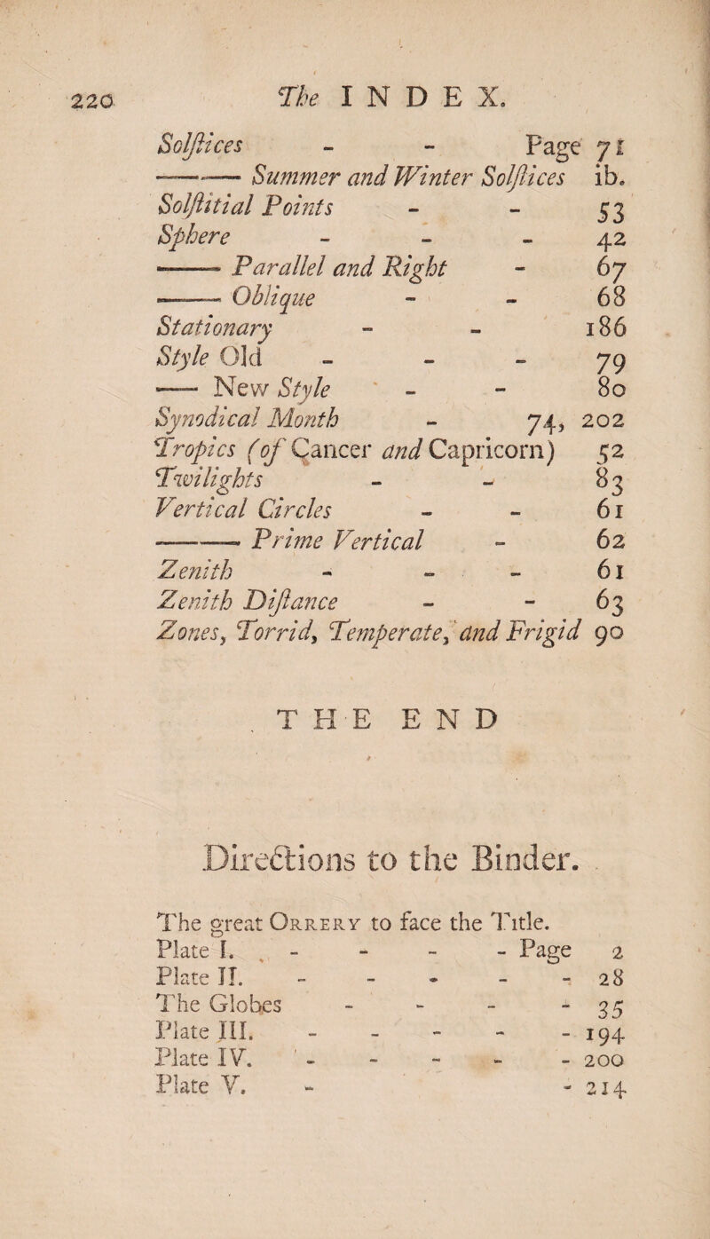 SolJlices - - Page 71 —-— Summer and Winter Solftices ib„ Solftitial Points - - 53 Sphere - - 42 ——- Parallel and Right - 67 — Qbliq ue 68 Stationary - - 186 Style Old - - - 79 —— New Style - - 80 Synodical Month - 74, 202 Tropics (T/Cancer and Capricorn) 52 Twilights - ~ 83 Vertical Circles - - 61 —— Prune Vertical - 62 Zenith - » - 61 Zenith Dijiance - - 63 Zonesy Torrid, Temperate> and Frigid 90 T HE END Directions to the Binder. The great Orrery to face the Title. Plate h Plate II. The Globes Plate HI. Plate IV. Plate V. - Page 2 28 85 194 200 214