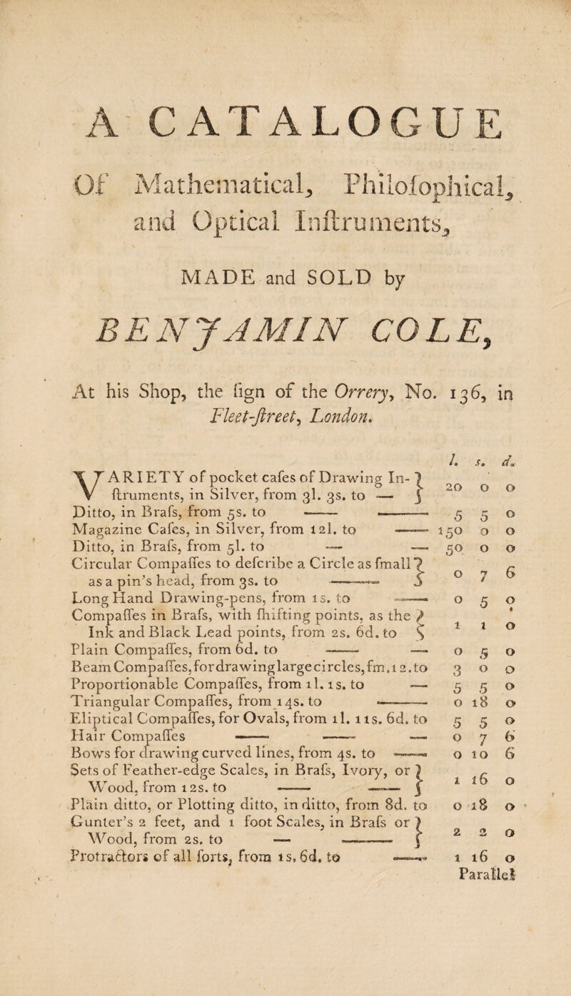 A CATALOGUE Of Mathematical, Philolophicaff and Optical Inftruments^ MADE and SOLD by BENJAMIN COLE, Fleet-ftreet, London, VARIETY of pocket cafes of Drawing In- ftruments, in Silver, from 3I. 3s. to — Ditto, in Brafs, from 5s. to } Magazine Cafes, in Silver, from 12I. to —- Ditto, in Brafs, from 5I. to — Circular Compaffes to defcribe a Circle as fmall as a pin’s head, from 3s. to ———— Long Hand Drawing-pens, from is. to —— Compaffes in Brafs, with fhifting points, as the / Ink and Black Lead points, from 2s. 6d. to % Plain Compaffes, from 6d. to ——— Beam Compaffes, for drawing large circles, fm,i 2. to Proportionable Compaffes, from ll. is. to — Triangular Compaffes, from 14s. to —-- Elliptical Compaffes, for Ovals, from ll. 11s. 6d, Hair Compaffes ——- -- Bows for drawing curved lines, from 4s. to —~ Sets of Feather-edge Scales, in Brafs, Ivory, or Wood, from 12s. to -- -- Plain ditto, or Plotting ditto, in ditto, from 8d, Gunter’s 2 feet, and 1 foot Scales, in Brafs or Wood, from 2s. to — —1—■— Frotraffors of all forts, from is, 6d, to — to } to } 136, in /. s. d» 20 0 0 5 5 0 15° 0 0 50 0 0 0 7 6 0 5 0 « 1 1 0 0 5 0 3 0 0 5 5 0 0 18 0 5 5 0 0 7 6 0 10 6 1 16 0 0 18 0 2 2 0 t 16 0 Parallel