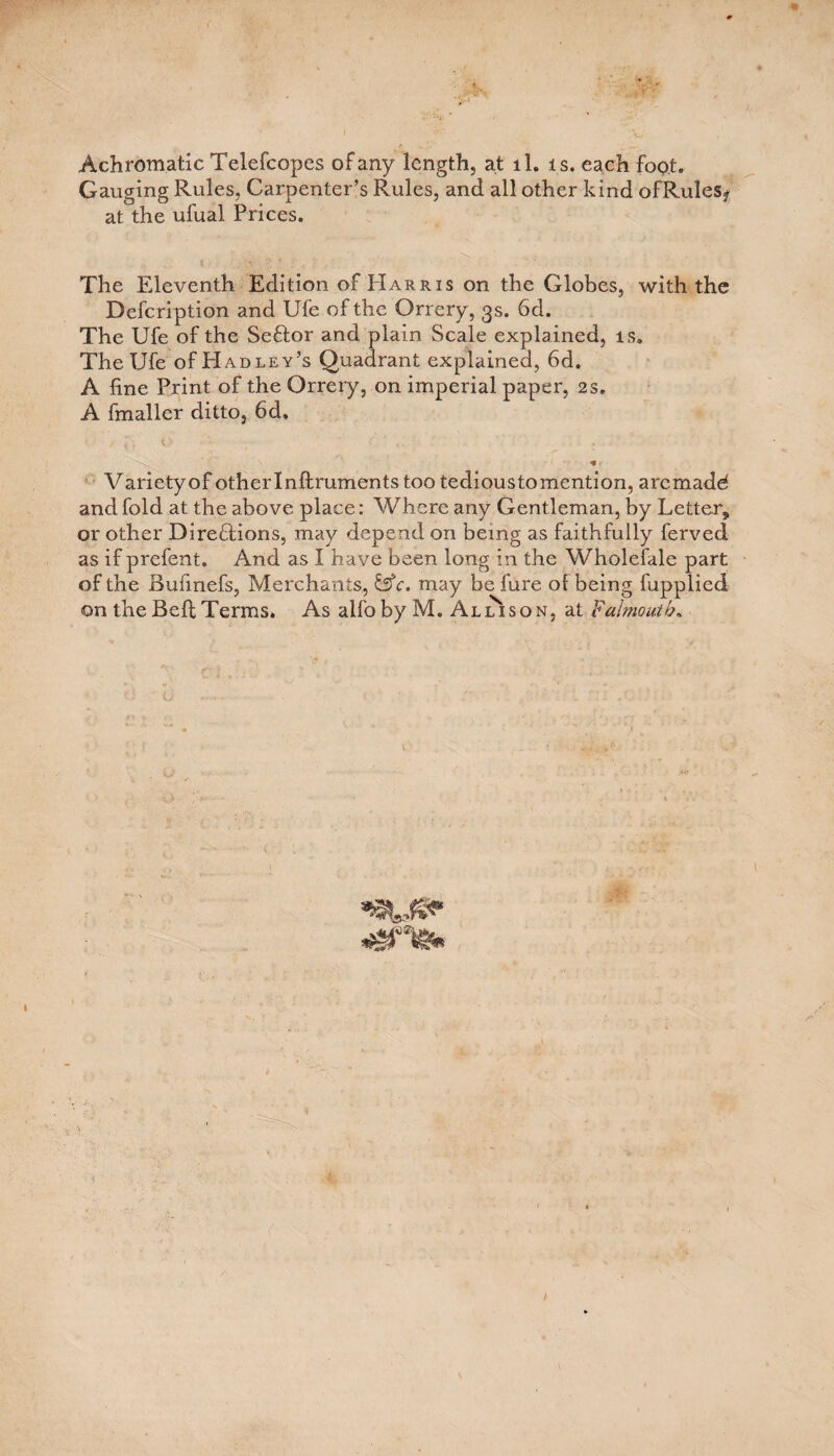 Achromatic Telefcopes of any length, at ll. is. each foot. Gauging Rules, Carpenter’s Rules, and all other kind ofRules? at the ufual Prices. The Eleventh Edition of PIarris on the Globes, with the Defcription and Ufe of the Orrery, 3s. 6d. The Ufe of the Seftor and plain Scale explained, is. The Ufe of H ad ley’s Quadrant explained, 6d. A fine Print of the Orrery, on imperial paper, 2s. A fmaller ditto, 6d, N N * Variety of otherlnftrumentstootedioustomention, aremadd and fold at the above place: Where any Gentleman, by Letter,, or other Direflions, may depend on being as faithfully ferved as if prefent. And as I have been long in the Wholefale part of the Bufinefs, Merchants, &c. may be fure of being fupplied on the Bell Terms. As alfoby M. AllIson, at Falmouth. '■ U , • < ■: • :: .0