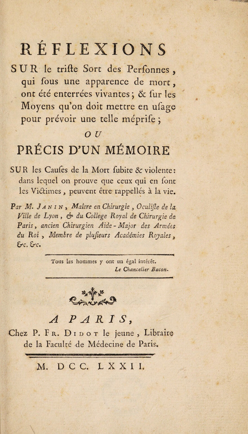 S U R le trifte Sort des Perfonnes , qui fous une apparence de more ? ont été enterrées vivantes 5 &amp; fur les Moyens qu’on doit mettre en ufage pour prévoir une telle méprife ; O U PRÉCIS D’UN MÉMOIRE SUR les Caufes de la Mort fubite 8c violente : dans lequel on prouve que ceux qui en font les Victimes * peuvent être rappelles à la vie. Par M. J an 1 N , Maure en Chirurgie 3 Oculijie de la. Ville de Lyon , &amp; du College Royal de Chirurgie de Paris, ancien Chirurgien Aide - Major des Armées du Roi , Membre de plufieurs Académies Royales} &amp;&gt;C. Cr'C. -■ ■— — ’ - ■- —■■■——■ ■ ■ ■»■ ■■ — --1—— Tous les hommes y ont un égal intérêt. Le Chancelier Bacon. _ A PARIS, Chez P. Fr. D i d o t le jeune , Libraire de la Faculté de Médecine de Paris.