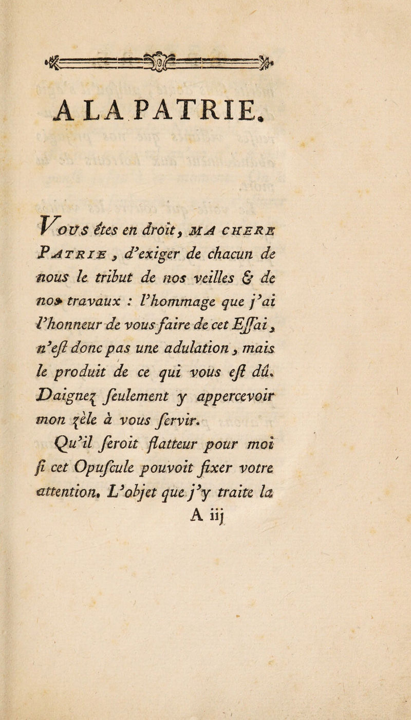 A LA PATRIE. r eus êtes en droit, ma ckerr Patrie y d’exiger de chacun de nous le tribut de nos veilles &amp; de no» travaux : Vhommage que j’ai l’honneur de vous faire de cet EJfai 3 n’ejl donc pas une adulation y mais / le produit de ce qui vous ejl dû* Daigneç feulement y appercevoir mon çèle à vous fervtr. Qu’il feroit flatteur pour moi f cet Opufcule pouvoit fixer votre attention• L’objet que j’y traite la Aiij I