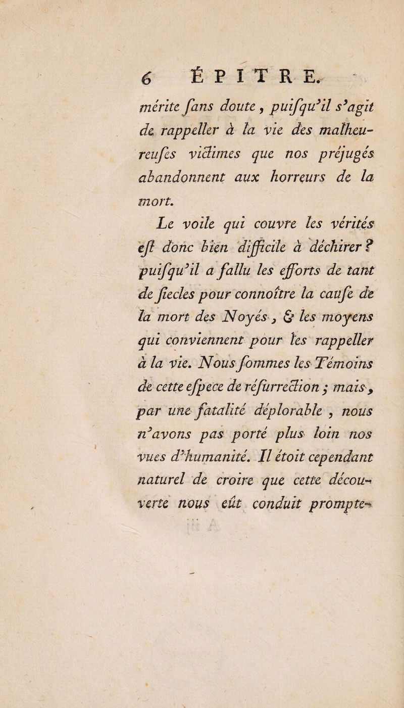1 é É P I T R E. mente fans doute , puifqu’il s’agit de rappeller à la vie des malheu- reufes vidimes que nos préjugés abandonnent aux horreurs de la mort. Le voile qui couvre les vérités ejl donc bien difficile à déchirer? puifqu’il a fallu les efforts de tant de fiecles pour connoître la caufe de la mort des Noyés , les moyens qui conviennent pour tes rappeller à la vie. Nous fournies les Témoins de cette e,fpece de réjurreclion ; mais , par une fatalité déplorable , nous n’avons pas porté plus loin nos vues d’humanité. Il étoit cependant naturel de croire que cette décou-* verte nous eût conduit prompte^