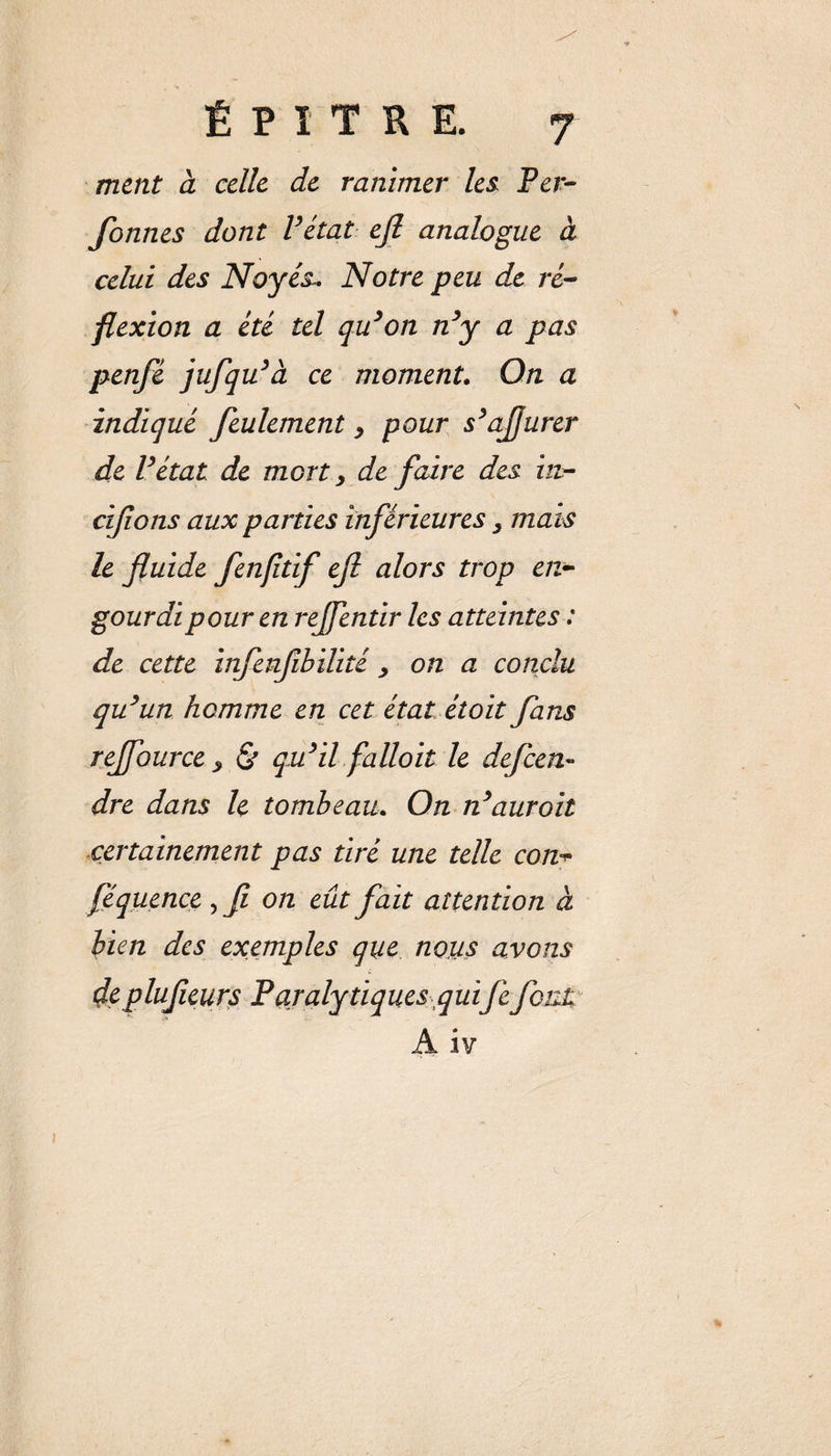 ment à celle de ranimer les Per¬ sonnes dont Vétat ejl analogue à celui des Noyés». Notre peu de ré¬ flexion a été tel qu’on n’y a pas penfé jufqu’à ce moment. On a indiqué feulement &gt; pour s’ajjurer de l’état de mort , de faire des in- cijions aux parties inférieures, mais le fluide fenfitif efl alors trop en¬ gourdi pour en rejfentir les atteintes : de cette infenfibilité , on a conclu qu’un homme en cet état étoit fans rejfource &gt; &amp; qu’il falloir le defeen» dre dans le tombeau. On n’auroit certainement pas tiré une telle con+ féquence , fl on eût fait attention à lien des exemples que nous avons