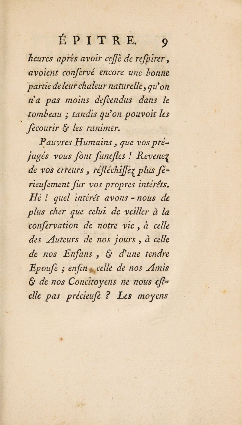 heures après avoir cejje de refpirer, avoient confervé encore une bonne partie de leur chaleur naturelle, qiion lia pas moins descendus dans le tombeau y tandis qu'on pouvoir les fecourir &amp; les ranimer. Pauvres Humains ^ que vos pré¬ jugés vous font funejles ! Revene£ de vos erreurs , réfléchijje[ plus fié- rieujement fur vos propres intérêts. Hé ! quel intérêt avons - nous de plus cher que celui de veiller à la confervation de notre vie , a celle des Auteurs de nos jours , à celle de nos Enfans , St d'une tendre Epoufe y enfin,, celle de nos Amis &amp; de nos Concitoyens ne nous efi elle pas précieufe ? Les moyens