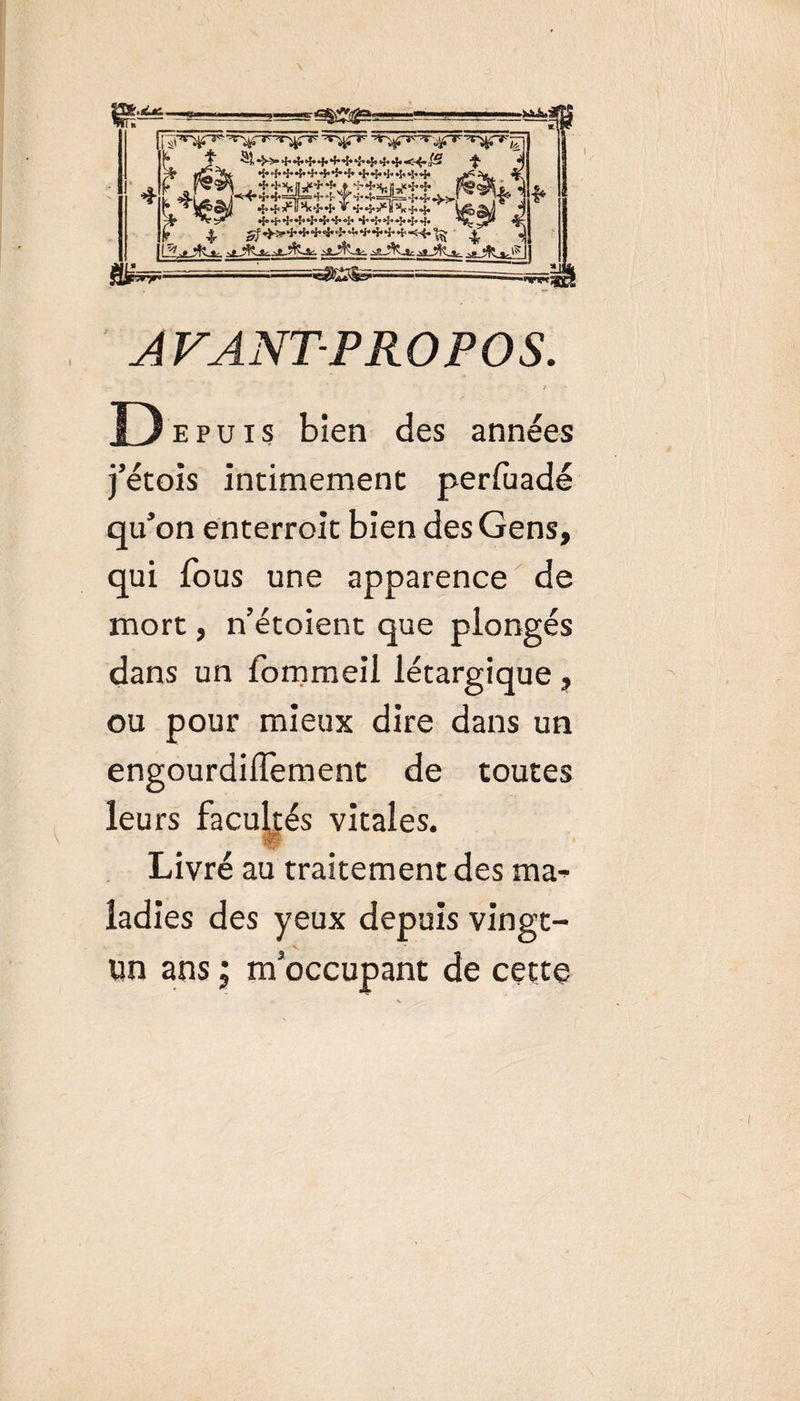 ,aLtc. •{•+++4'4*î*+4*5»4&gt;»!«4*l* ^^&gt;44444444'44,&lt;4*'t§ ^ AVANT-PROPOS. D epuis bien des années j’étois incimemenc perfuadé qu’on enterroit bien des Gens, qui fous une apparence de mort, n’étoient que plongés dans un fommeil létargique , ou pour mieux dire dans un engourdiffement de toutes leurs facultés vitales. Livré au traitement des ma^ ladies des yeux depuis vingt- un ans ; m'occupant de cette