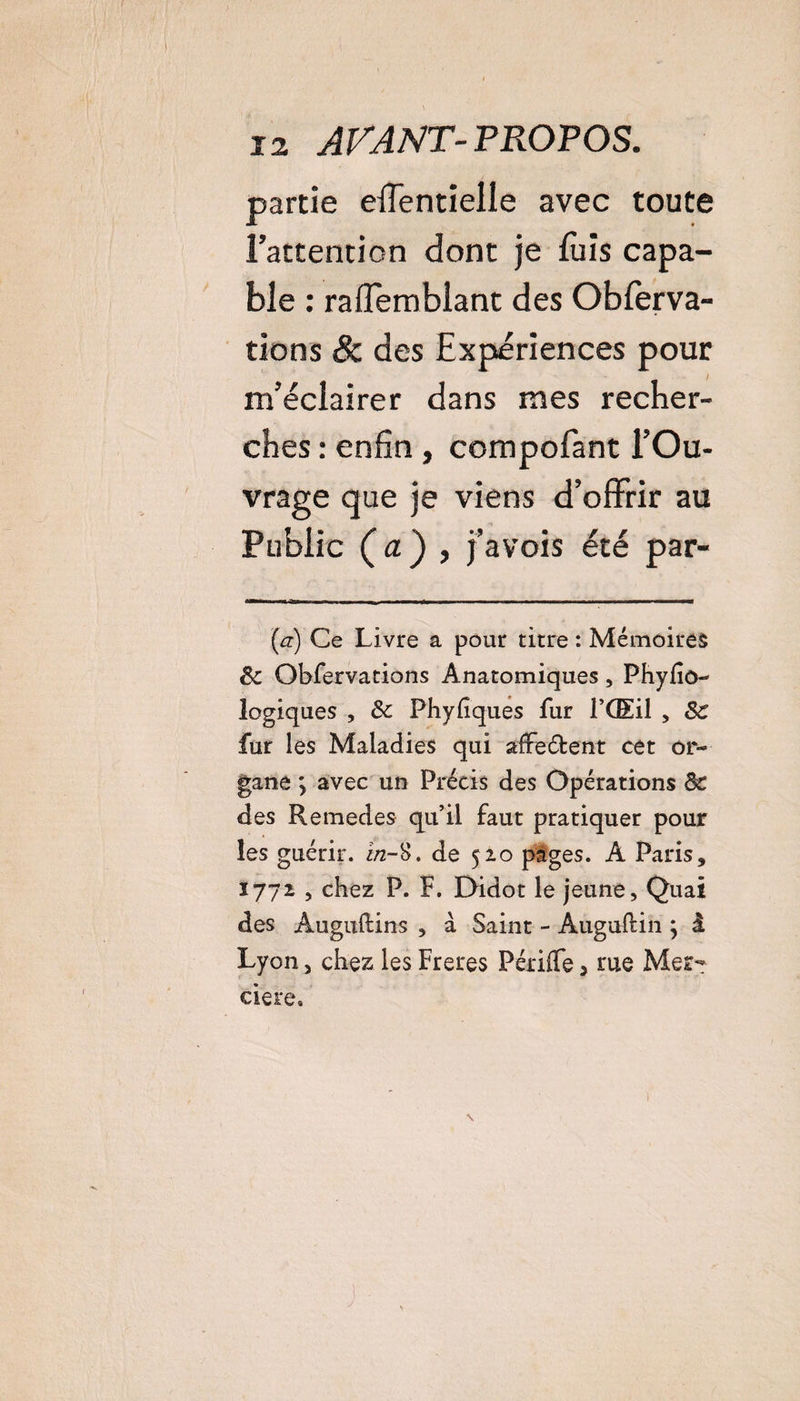 partie effentielle avec toute l’attention dont je fuis capa¬ ble : raffemblant des Obferva- tions 8c des Expériences pour m’éciairer dans mes recher¬ ches : enfin, compofant l’Ou¬ vrage que je viens d’offrir au Public ( a ) , j’avois été par- (a) Ce Livre a pour titre : Mémoires êc Obfervations Anatomiques, Phyfio- logiques , 8c Phyfiques fur l’Œil , 8c fur les Maladies qui affrètent cet or¬ gane y avec un Précis des Opérations 8c des Remedes qu’il faut pratiquer pour les guérir, i/2-8. de 520 pages. A Paris, 1772 , chez P. F. Didot le jeune. Quai des Auguftins , à Saint - Auguftin ; à Lyon 5 chez les Freres Périffe, rue Mer¬ cière. \ j