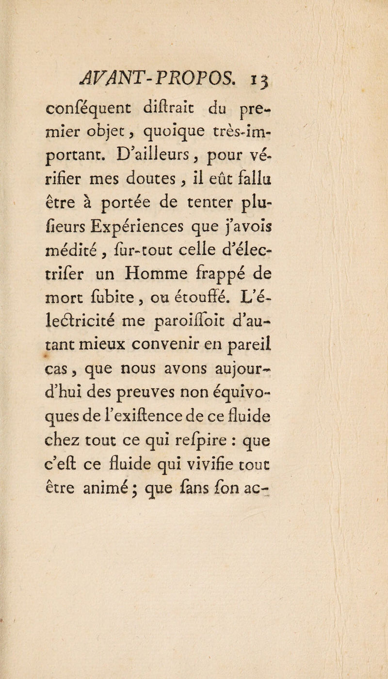conféquent diftraic du pre¬ mier objet, quoique très-im¬ portant. D'ailleurs, pour vé¬ rifier mes doutes, ii eût fallu être à portée de tenter plu- fieurs Expériences que j’avois médité , fur-tout celle d’élec- trifer un Homme frappé de mort fubite , ou étouffé. L’é- ledlricité me paroiffoit d’au¬ tant mieux convenir en pareil cas, que nous avons aujour¬ d’hui des preuves non équivo¬ ques de l’exiftence de ce fluide chez tout ce qui relpire : que c’eft ce fluide qui vivifie tout être animé ; que fans fon ac-