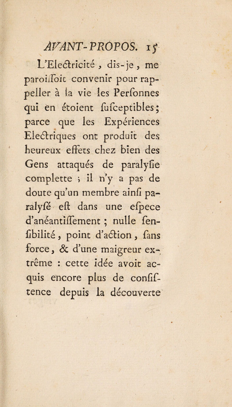 L’EleCtricité , dis-je, me paroûfoit convenir pour rap- peller à ia vie les Perfonnes qui en étoient fufceptibles ; parce que les Expériences Electriques ont produit des heureux effets chez bien des Gens attaqués de paralyfie complette ; il n’y a pas de doute qu’un membre ainlî pa- ralyfé eft dans une efpece d’anéantiffement ; nulle fen- fibilité , point d’aCtion , fans force, &amp; d’une maigreur ex¬ trême : cette idée avoit ac¬ quis encore plus de confif- tence depuis la découverte