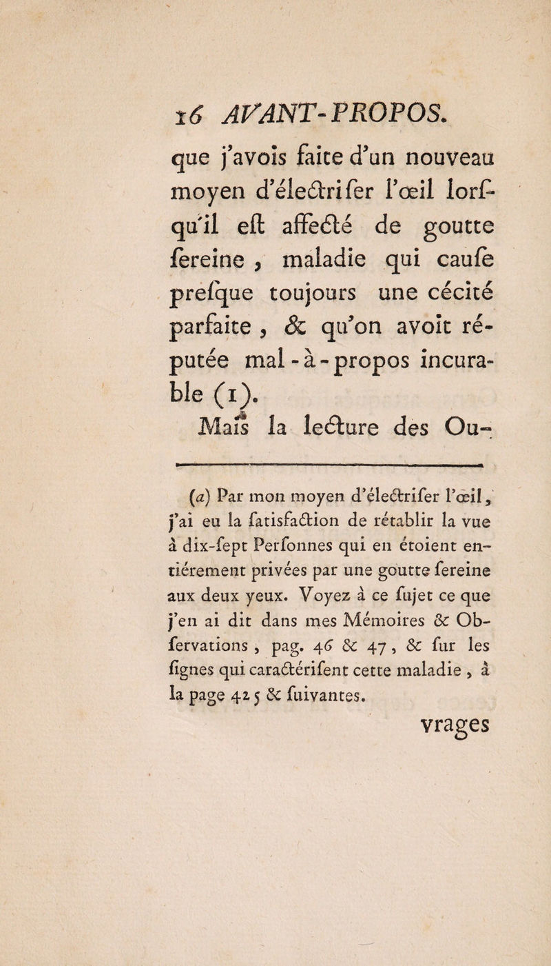 que j’avois faite d’un nouveau moyen d’éledri fer l'oeil lorf- qu'il eft affeété de goutte fèreine , maladie qui caufe prelque toujours une cécité parfaite , &amp; qu’on avoit ré¬ putée mal-à-propos incura¬ ble (i). Mais la leéture des Ou- (a) Par mon moyen d’éledrifer l’œil, j’ai eu la fatisfadion de rétablir la vue à dix-fept Perfonnes qui en étoient en¬ tièrement privées par une goutte fereine aux deux yeux. Voyez à ce fiijet ce que j’en ai dit dans mes Mémoires Sc Ob- fervations , pag. 4(J &amp;: 47, 8c fur les lignes qui caradérifent cette maladie , à la page 425 &amp; fuivantes. vrages